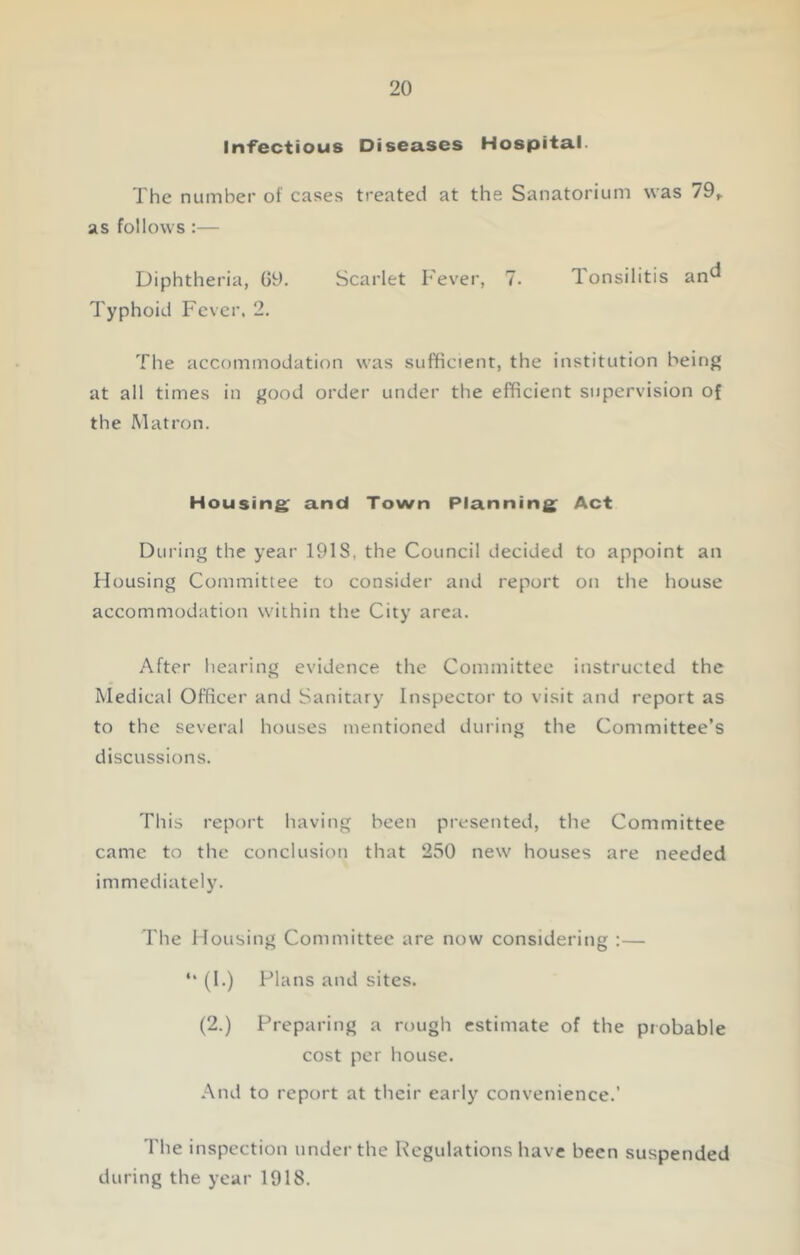 Infectious Diseases Hospital. The number of cases treated at the Sanatorium was 79,. as follows :— Diphtheria, 09. Scarlet Fever, 7. Tonsilitis an^ Typhoid Fever. 2. The accommodation was sufficient, the institution being at all times in good order under the efficient supervision of the Matron. Housing; and Town Planning; Act During the year 191S, the Council decided to appoint an Housing Committee to consider and report on the house accommodation within the City area. After hearing evidence the Committee instructed the Medical Officer and Sanitary Inspector to visit and report as to the several houses mentioned during the Committee’s discussions. This report having been presented, the Committee came to the conclusion that 250 new houses are needed immediately. The Housing Committee are now considering :— *‘ (I.) Plans and sites. (2.) Preparing a rough estimate of the probable cost per house. And to report at their early convenience.’ The inspection under the Regulations have been suspended during the year 1918.