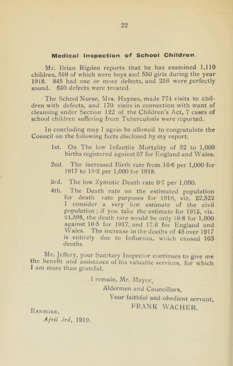 Medical Inspection of School Children. Mr. Brian Rigden reports that he has examined 1,110 children, 559 of which were boys and 550 girls during the year 1918. 845 had one or more defects, and 256 were perfectly sound. 650 defects were treated. The School Nurse, Mrs. Haynes, made 774 visits to chil- dren with defects, and 170 visits in connection with want of cleansing under Section 122 of the Children’s Act, 7 cases of school children suffering from Tuberculosis were reported. In concluding may I again be allowed to congratulate the Council on the following facts disclosed by my report. 1st. On The low Infantile Mortality of 52 to 1,000 births registered against 97 for England and Wales. 2nd. The increased Birth rate from 16 6 per 1,000 for 1917 to 18-2 per 1,000 for 1918. 3rd. The low Zymotic Death rate 0 7 per 1,000. 4th. The Death rate on the estimated population for death rate purposes for 1918, viz. 22,522 I consider a very low estimate of the civil population ; if you take the estimate for 1915, viz. 24,598, the death rate would be only 16-8 for 1,000 against 16 5 for 1917, and 17.6 for England and Wales. The increase in the deaths of 45over 1917 is entirely due to Influenza, which caused 103 deaths. Mr. Jeffery, your Sanitary Inspector continues to give me the benefit and assistance of his valuable services, for which I am more than grateful. I remain, Mr. Mayor, Aldermen and Councillors, 'i our faithful and obedient servant, FRANK WACHER. Ranmork, April 3rd, 1919.