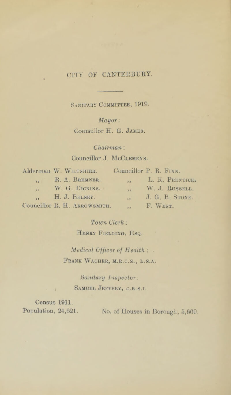 CITY OF CANTEIiBUKY. Sanitary Committee, 1919. Mayor: Councillor H. G. James. Chair man; Councillor J. McClemens. Alderman W. Wiltshier. ,, K. A. Bremner. ,, W. G. Dickins. ,, H. J. Belsey. Councillor K. H. Arrowsmith. Councillor P. 11. Finn. ,, L. Iv. Prentice ,, W. J. liUSSELL. ,, J. G. B. Stone. ,, F. West. Town Clerk; Henry Fielding, Esq. Medical Officer of Health ; • Frank Waciier, m.r.c.s., l.s.a. Sanitary Inspector: Samuel Jeffery, c.r.s.i. Census 1911. Population, 24,021. No. of Houses in Borough, 5,009,