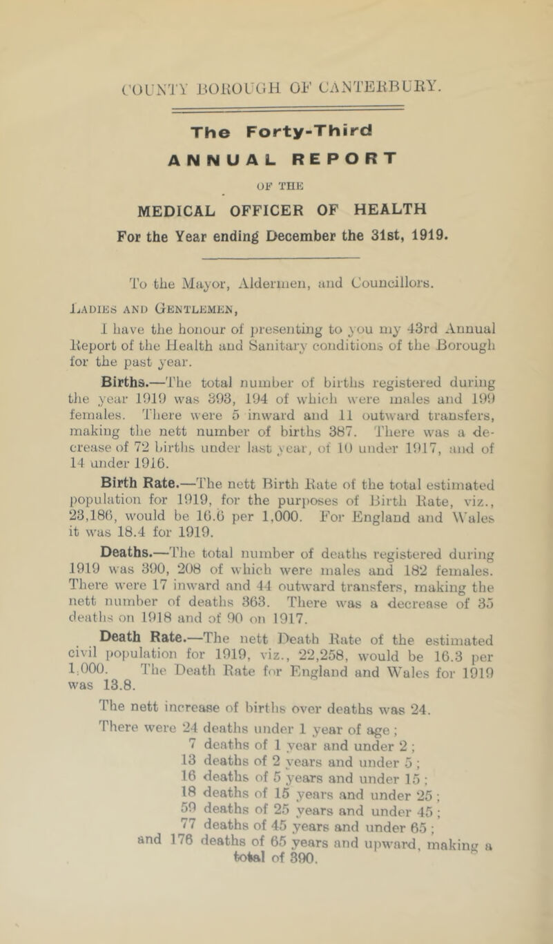(’OUX'i Y IJOKOUCiH OF CAXTEHBUEY. The Forty-Third ANNUAL REPORT OF THK MEDICAL OFFICER OF HEALTH For the Year ending December the Slst, 1919. To the Mayor, Aldennen, and Councillors. Ladies and Gentlemen, I have the honour of presenting to you my 43rd Annual Report of the Health and Sanitary conditions of the Borough for the past year. Births.—The total number of births registered during the year 1919 was 393, 194 of whitdi were males and 199 females. Tliere were 5 inward and 11 outward transfers, making the nett number of births 387. There was a de- crease of 72 birtlis under last year, of 10 under 1917, and of 14 under 1916. Birth Rate.—The nett Birth Kate of the total estimated population for 1919, for the puri)oses of Birth Kate, viz., 23,186, would be 16.6 per 1,000. For England and Wales it was 18.4 for 1919. Deaths.—The total number of deaths registered during 1919 was 390, 208 of which were males and 182 females. There were 17 inward and 41 outward transfers, making the nett number of deaths 363. There was a decrease of 3u death-s on 1918 and of 90 on 1917. Death Rate.—The nett Death Kate of the estimated civil population for 1919, viz., 22,258, would be 16.3 per 1,000. The Death Rate for England and Wales for 1919 was 13.8. The nett increase of births over deaths was 24. There were 24 deaths under 1 year of age; 7 deaths of 1 year and under 2 ; 13 deaths of 2 years and under 5 ; 16 deaths of 5 years and under 15 ; 18 deaths of 15 years and under 25; 59 deaths of 25 years and under 45 ; 77 deaths of 45 years and under 65 ; and 176 deaths of 65 years and upward, making a toial of 890.