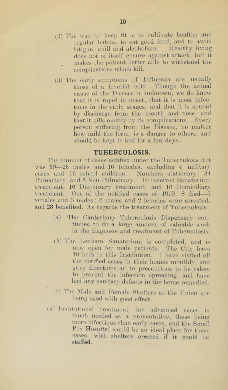 (2) 'I'lie \vii\ to kee]) fit is to cultivate bealtby and regular liabits, to eat good food, ajid to avoid fatigue, cliill and alcobolisin. MealtJiy living does not of itself ensure against attack, but it makes the patient better able to witbstand tbe complications wbicb kill. (d) 'file early symptoms of Influenza are usually those of a feverisb cold. Tbougb tbe actual cause of the Disease is unknown, we do know that it is ra{)id in onset, that it is most infec- tious in tbe early stages, and that it is sjiread by discharge from the mouth and nose, and that it kills mainly by its complications. Every jierson suffering from the Disease, no matter how mild the form, is a danger to others, and should be kept in bed for a few days. TUBERCULOSIS. The number of cases notified under the Tuberculosis Act was 39—23 males and 10 females, excluding 4 military cases and 13 school children. Numbers stationary: 34 Pulmonary, and 5 Non-Pulmonary. 10 received Sanatorium treatment, 16 Disjjensarv treatment, and 16 Domiciliary treatment. Out of the notified cases of 1919, 8 died—.5 females and 3 males; 6 males and 2 females were arrested, and 23 benefited. As regards the treatment of Tuberculosis: (a) The Canterbury Tuberculosis Dispensary con- tinues to do a large amoimt of valuable woik in the diagnosis and treatment of Tuberculosis. (/») 'file Leuham Sanatorium is completed, and is now open for male patients, 'fhe City have 10 beds in this Institution. I have visited all the notified cases in their home.s monthly, and gave directions as to precautions to be taken to ]irevent the infection spreading, and have had any sanitary defects in the home remedied. fc) The iNIale and P’emale Shelters at the I'nion are being used with gocxl effect. ('/) Institutional treatnu'ut for advanced cases is much needed as a preventative, these being more infectious than early cases, and the Small Pox Hosjiital would be an ideal place for these cases, with shelters erected if it could be staffed.