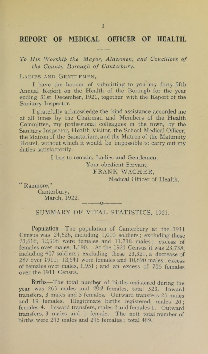 REPORT OF MEDICAL OFFICER OF HEALTH. To His Worship the Mayor, Aldermen, and Concillors of the County Borough of Canterbury. Ladies and Gentlemen, I have the honour of submitting to you my forty-fifth Annual Report on the Health of the Borough for the year ending 31st December, 1921, together with the Report of the Sanitary Inspector. I gratefully acknowledge the kind assistance accorded me at all times by the Chairman and Members of the Health Committee, my professional colleagues in the town, by the Sanitary Inspector, Health Visitor, the School Medical Officer, the Matron of the Sanatorium, and the Matron of the Maternity Hostel, without which it would be impossible to carry out my duties satisfactorily. I beg to remain. Ladies and Gentlemen, Your obedient Servant, FRANK WACHER, Medical Officer of Health. “ Ranmore,” Canterbury, March, 1922. o SUMMARY OF VITAL STATISTICS, 1921. Population—The population of Canterbury at the 1911 Census was 24,626, including 1,010 soldiers; excluding these 23,616, 12,908 were females and 11,718 males; excess of females over males, 1,190. At the 1921 Census it was 23,738, including 407 soldiers ; excluding these 23,321, a decrease of 287 over 1911; 12,641 were females and 10,690 males; excess of females over males, 1,951; and an excess of 706 females over the 1911 Census. Births—The total numb^ of births registered during the year was 263 males and 2M6 females, total 523. Inward transfers, 3 males and 5 females. Outward transfers 23 males and 19 females. Illegitimate births registered, males 20; females 4. Inward transfers, males 2 and females 1. Outward transfers, 3 males and 1 female. The nett total number of births were 243 males and 246 females ; total 489.