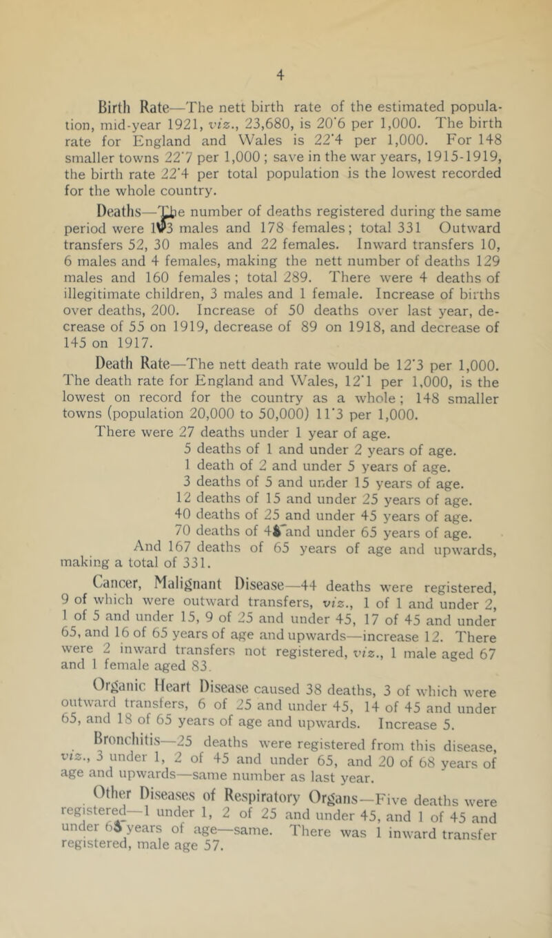 Birth Rate—The nett birth rate of the estimated popula- tion, mid-year 1921, viz., 23,680, is 20 6 per 1,000. The birth rate for England and Wales is 22'4 per 1,000. For 148 smaller towns 227 per 1,000 ; save in the war years, 1915-1919, the birth rate 22'4 per total population is the lowest recorded for the whole country. Deaths—'^e number of deaths registered during the same period were 1V3 males and 178 females; total 331 Outward transfers 52, 30 males and 22 females. Inward transfers 10, 6 males and 4 females, making the nett number of deaths 129 males and 160 females; total 289. There were 4 deaths of illegitimate children, 3 males and 1 female. Increase of births over deaths, 200. Increase of 50 deaths over last year, de- crease of 55 on 1919, decrease of 89 on 1918, and decrease of 145 on 1917. Death Rate—The nett death rate would be 12*3 per 1,000. The death rate for England and Wales, 12*1 per 1,000, is the lowest on record for the country as a whole; 148 smaller towns (population 20,000 to 50,000) 11*3 per 1,000. There were 27 deaths under 1 year of age. 5 deaths of 1 and under 2 years of age. 1 death of 2 and under 5 years of age. 3 deaths of 5 and under 15 years of age. 12 deaths of 15 and under 25 years of age. 40 deaths of 25 and under 45 years of age. 70 deaths of 44 and under 65 years of age. And 167 deaths of 65 years of age and upwards, making a total of 331. Cancer, Malignant Disease—44 deaths were registered, 9 of which were outward transfers, viz., 1 of 1 and under 2, 1 of 5 and under 15, 9 of 25 and under 45, 17 of 45 and under 65, and 16 of 65 years of age and upwards—increase 12. There were 2 inward transfers not registered, viz., 1 male aged 67 and 1 female aged 83. Oigallic Heart Disease caused 38 deaths, 3 of which were outward transfers, 6 of 25 and under 45, 14 of 45 and under 65, and 18 of 65 years of age and upwards. Increase 5. Bronchitis—25 deaths Avere registered from this disease, VIZ., 3 under 1, 2 of 45 and under 65, and 20 of 68 years of cige n.nd up\vn.rds SRnie number as last year. Other Diseases of Respiratory Organs—Five deaths were registered—1 under 1, 2 of 25 and under 45, and 1 of 45 and under years of age-same. There was 1 inward transfer registered, male age 57.