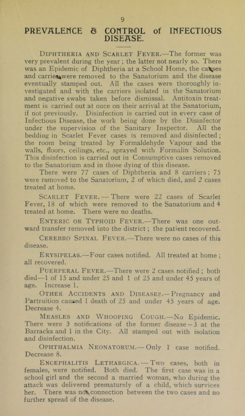 PREVALENCE 6 CONTROL of INFECTIOUS DISEASE. Diphtheria and Scarlet P'ever.—The former was very prevalent during the year ; the latter not nearly so. There was an Epidemic of Diphtheria at a School Home, the cal^^es and carrie«uwere removed to the Sanatorium and the disease eventually stamped out. All the cases were thoroughly in- vestigated and with the carriers isolated in the Sanatorium and negative swabs taken before dismissal. Antitoxin treat- ment is carried out at once on their arrival at the Sanatorium, if not previously. Disinfection is carried out in every case of Infectious Disease, the work being done by the Disinfector under the supervision of the Sanitary Inspector. All the bedding in Scarlet Fever cases is removed and disinfected ; the room being treated by Formaldehyde \apour and the walls, floors, ceilings, etc., sprayed with Formalin Solution. This disinfection is carried out in Consumptive cases removed to the Sanatorium and in those dying of this disease. There were 77 cases of Diphtheria and 8 carriers ; 75 were removed to the Sanatorium, 2 of which died, and 2 cases treated at home. Scarlet P'ever. — There were 22 cases of Scarlet Fever, 18 of which were removed to the Sanatorium and 4 treated at home. There were no deaths. Enteric or Typhoid Fever.—There was one out- ward transfer removed into the district; the patient recovered. Cerebro Spinal Fever.—There were no cases of this disease. Erysipelas.—Four cases notified. All treated at home ; all recovered. Puerperal Fever.—There were 2 cases notified ; both died—1 of 15 and under 25 and 1 of 25 and under 45 years of age. Increase 1. Other Accidents and Diseases.—Pregnancy and Partruition caused 1 death of 25 and under 45 years of age. Decrease 4. Measles and Whooping Cough.—No Epidemic. There Avere 3 notifications of the former disease —3 at the Barracks and 1 in the City. All stamped out with isolation and disinfection. Ophthalmia Neon.\torum.— Only 1 case notified. Decrease 8. Encephalitis Letkargica. — Two cases, both in females, were notified. Both died. The first case was in a school girl and the second a married woman, who during the attack was delivered prematurely of a child, which survices her. There was ncfvconnection between the two cases and no further spread of the disease.