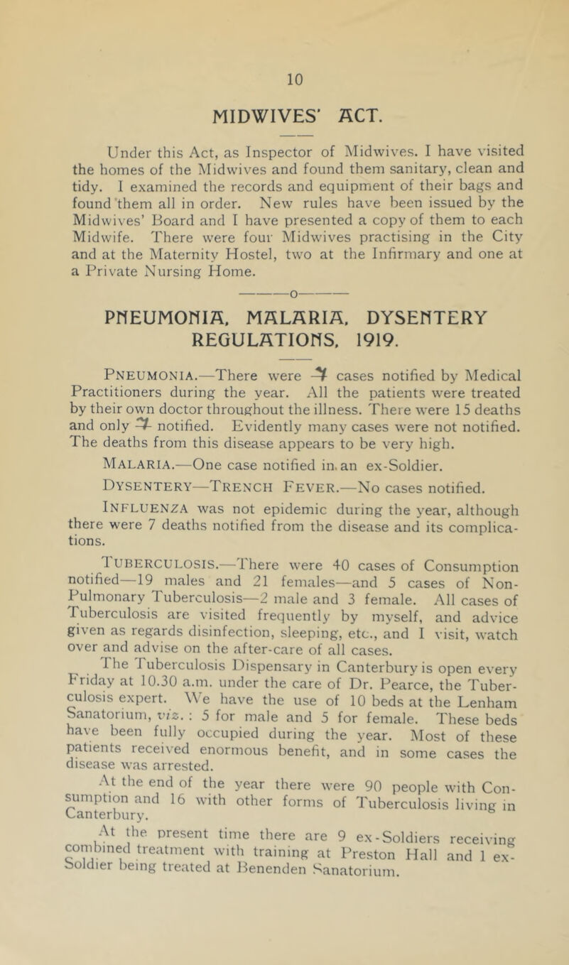 MIDWIVES' ACT. Under this Act, as Inspector of iMidwives. I have visited the homes of the Midwives and found them sanitary, clean and tidy. I examined the records and equipment of their bags and found'them all in order. New rules have been issued by the Midwives’ Board and I have presented a copy of them to each Midwife. There were four Midwives practising in the City and at the Maternity Hostel, two at the Infirmary and one at a Private Nursing Home. priEUMonm. malaria, dysentery REGULATIONS. 1919. Pneumonia.—There were cases notified by Medical Practitioners during the year. All the patients were treated by their own doctor throughout the illness. There were 15 deaths and only ^ notified. Evidently many cases were not notified. The deaths from this disease appears to be very high. Malaria.—One case notified in. an ex-Soldier. Dysentery—Trench Fever.—No cases notified. Influenza was not epidemic during the year, although there were 7 deaths notified from the disease and its complica- tions. Tuberculosis.—There were 40 cases of Consumption notified—19 males and 21 females—and 5 cases of Non- Pulmonary Tuberculosis—2 male and 3 female. All cases of Tuberculosis are visited frequently by myself, and advice given as regards disinfection, sleeping, etc., and I visit, watch over and advise on the after-care of all cases. The Tuberculosis 17ispensary in Canterbury is open every Friday at 10.30 a.m. under the care of Dr. Pearce, the Tuber- culosis expert. We have the use of 10 beds at the Lenham Sanatorium, viz. : 5 for male and 5 for female. These beds have been fully occupied during the year. Most of these patients received enormous benefit, and in some cases the disease was arrested. At the end of the year there were 90 people with Con- sumption and 16 with other forms of Tuberculosis living m Canterbury. At the present time there are 9 ex-Soldiers receiving combined treatment with training at Preston Plall and 1 ex- boldier being treated at Benenden Sanatorium.