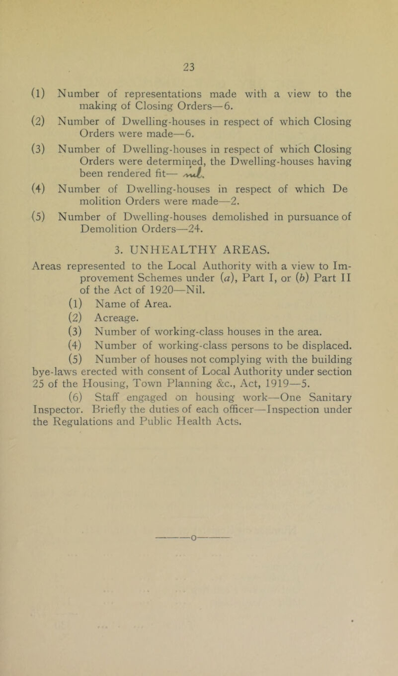 (1) Number of representations made with a view to the making of Closing Orders—6. (2) Number of Dwelling-houses in respect of which Closing Orders were made—6. (3) Number of Dwelling-houses in respect of which Closing Orders were determined, the Dwelling-houses having been rendered fit— (4) Number of Dwelling-houses in respect of which De molition Orders were made—2. (5) Number of Dwelling-houses demolished in pursuance of Demolition Orders—24. 3. UNHEALTHY AREAS. Areas represented to the Local Authority with a view to Im- provement Schemes under {a), Part I, or (b) Part II of the Act of 1920—Nil. (1) Name of Area. (2) Acreage. (3) Number of working-class houses in the area. (4) Number of working-class persons to be displaced. (5) Number of houses not complying with the building bye-laws erected with consent of Local Authority under section 25 of the Housing, Town Planning &c.. Act, 1919—5. (6) Staff engaged on housing work—One Sanitary Inspector. Briefly the duties of each officer—Inspection under the Regulations and Public Health Acts.