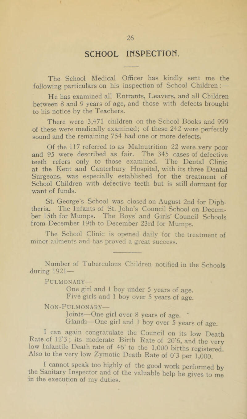 SCHOOL mSPECTION. The School Medical Officer has kindly sent me the following particulars on his inspection of School Children :— He has examined all Entrants, Leavers, and all Children between 8 and 9 years of age, and those with defects brought to his notice by the Teachers. There were 3,471 children on the School Books and 999 of these were medically examined; of these 242 were perfectly sound and the remaining 754 had one or more defects. Of the 117 referred to as Malnutrition 22 were very poor and 95 were described as fair. The 345 cases of defective teeth refers only to those examined. The Dental Clinic at the Kent and Canterbury Hospital, with its three Dental Surgeons, was especially established for the treatment of School Children with defective teeth but is still dormant for want of funds. St. George’s School was closed on August 2nd for Diph- theria. The Infants of St. John’s Council School on Decem- ber 15th for Mumps. The Boys’ and Girls’ Council Schools from December 19th to December 23rd for Mumps. The School Clinic is opened daily for the treatment of minor ailments and has proved a great success. Number of Tuberculous Children notified in the Schools during 1921— Pulmonary— One girl and 1 boy under 5 years of age. Five girls and 1 boy over 5 years of age. Non-Pulmonary— Joints—One girl Over 8 years of age. * Glands—One girl and 1 boy over 5 years of age. I can again congratulate the Council on its low Death Rate of 12’3 ; its moderate Birth Kate of 20‘6, and the very low Infantile Death rate of 46’ to the 1,000 births registered. Also to the very low Zymotic Death Rate of 0‘3 per 1,000. 1 cannot speak too highly of the good work performed by the Sanitary Inspector and of the valuable help he gives to me in the execution of my duties.