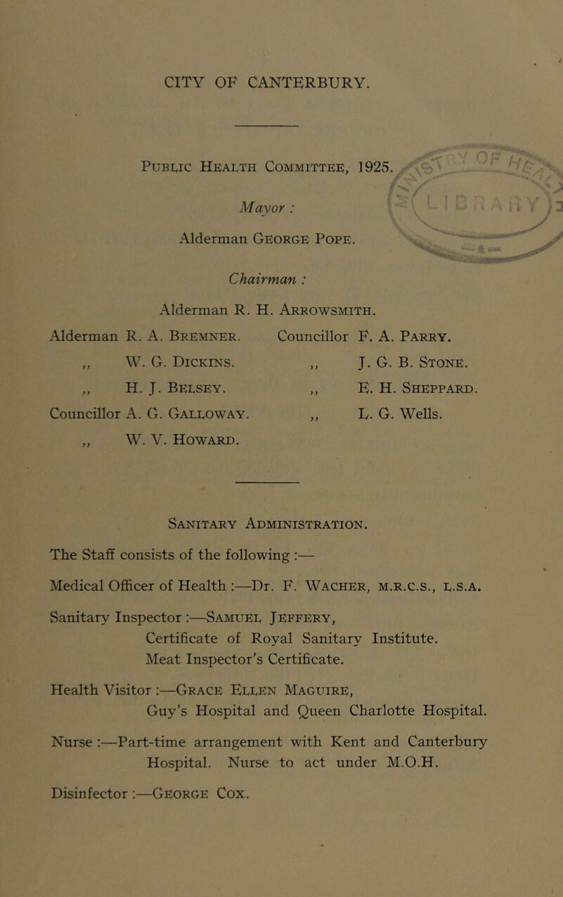 CITY OF CANTERBURY. Public Health Committee, 1925. Mayor: Alderman George Pope. Chairman : < Alderman R. H. Arrowsmith. Alderman R. A. Bremner. ,, W. G. Dickins. ,, H. J. Belsey. Councillor A. G. Galloway. „ W. V. Howard. Councillor F. A. Parry. ,, J. G. B. Stone. ,, E. H. Sheppard. „ L. G. Wells. Sanitary Administration. The Staff consists of the following :— Medical Officer of Health :—Dr. F. Wacher, m.r.c.s., L.S.a. Sanitary Inspector :—Samuel Jeffery, Certificate of Royal Sanitary Institute. Meat Inspector’s Certificate. Health Visitor :—Grace Ellen Maguire, Guy’s Hospital and Queen Charlotte Hospital. Nurse :—Part-time arrangement with Kent and Canterbury Hospital. Nurse to act under M.O.H. Disinfector :—George Cox.