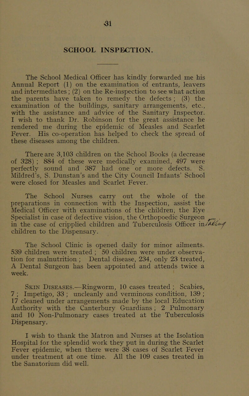 SCHOOL INSPECTION. The School Medical Officer has kindly forwarded me his Annual Report (1) on the examination of entrants, leavers and intermediates; (2) on the Re-inspection to see what action the parents have taken to remedy the defects ; (3) the examination of the buildings, sanitary arrangements, etc., with the assistance and advice of the Sanitary Inspector. I wish to thank Dr. Robinson for the great assistance he rendered me during the epidemic of Measles and Scarlet Fever. His co-operation has helped to check the spread of these diseases among the children. There are 3,103 children on the School Books (a decrease of 328) ; 884 of these were medically examined, 497 were perfectly sound and 387 had one or more defects. S. Mildred's, S. Dunstan’s and the City Council Infants’ School were closed for Measles and Scarlet Fever. The School Nurses carry out the whole of the preparations in connection with the Inspection, assist the Medical Officer with examinations of the children, the Eye Specialist in case of defective vision, the Orthopoedic Surgeon in the case of cripplied children and Tuberculosis Officer in children to the Dispensary. The School Clinic is opened daily for minor ailments. 539 children were treated ; 50 children were under observa- tion for malnutrition ; Dental disease, 234, only 23 treated, A Dental Surgeon has been appointed and attends twice a week. ' Skin Diseases.—Ringworm, 10 cases treated ; Scabies, 7 ; Impetigo, 33 ; uncleanly and verminous condition, 139 ; 17 cleaned under arrangements made by the local Education Authority with the Canterbury Guardians ; 2 Pulmonary and 10 Non-Pulmonary cases treated at the Tuberculosis Dispensary. I wish to thank the Matron and Nurses at the Isolation Hospital for the splendid work they put in during the Scarlet Fever epidemic, when there were 38 cases of Scarlet Fever under treatment at one time. All the 109 cases treated in the Sanatorium did well.