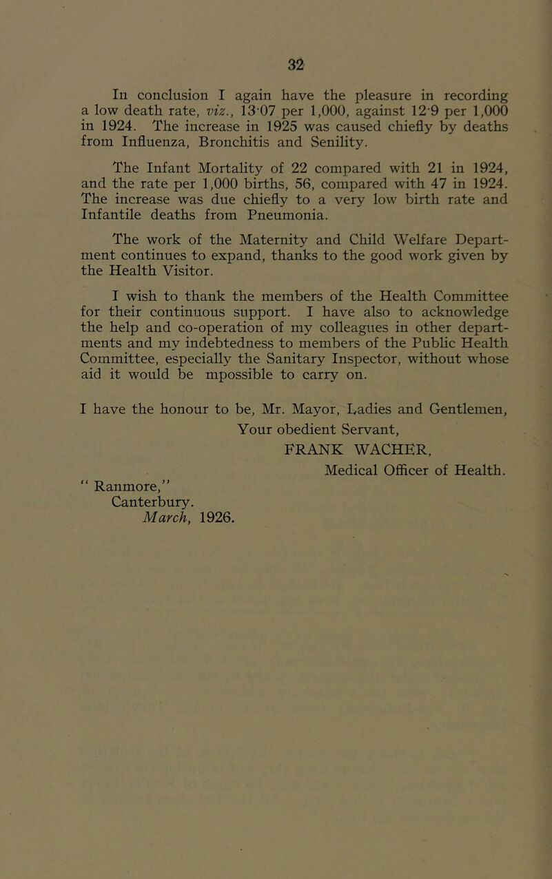 In conclusion I again have the pleasure in recording a low death rate, viz., 13'07 per 1,000, against 12'9 per 1,000 in 1924. The increase in 1925 was caused chiefly by deaths from Influenza, Bronchitis and Senility. The Infant Mortality of 22 compared with 21 in 1924, and the rate per 1,000 births, 56, compared with 47 in 1924. The increase was due chiefly to a very low birth rate and Infantile deaths from Pneumonia. The work of the Maternity and Child Welfare Depart- ment continues to expand, thanks to the good work given by the Health Visitor. I wish to thank the members of the Health Committee for their continuous support. I have also to acknowledge the help and co-operation of my colleagues in other depart- ments and my indebtedness to members of the Public Health Committee, especiall}'^ the Sanitary Inspector, without whose aid it would be mpossible to carry on. I have the honour to be, Mr. Mayor, Ladies and Gentlemen, Your obedient Servant, FRANK WACHER. Medical Ofiicer of Health. “ Ranmore,” Canterbury. March, 1926.