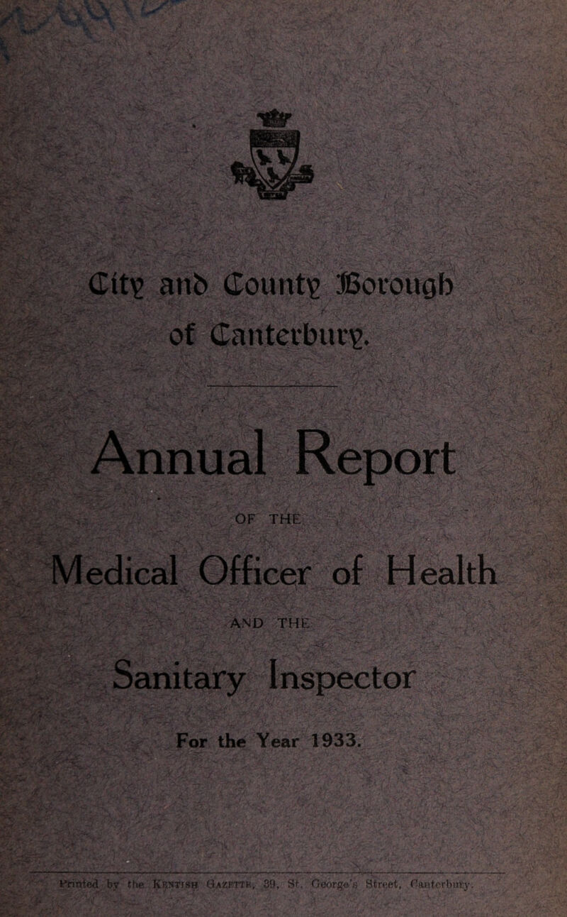 anb Counti? ffiovougb r of Canterbune. Annual Report OF THE. Medical Officer of Health AND THE Sanitary Inspector For the Year 1933. Printed by the Kb:^Tish Gazkttk, 39, St. Oeorge'.s Street, naaterbnry.
