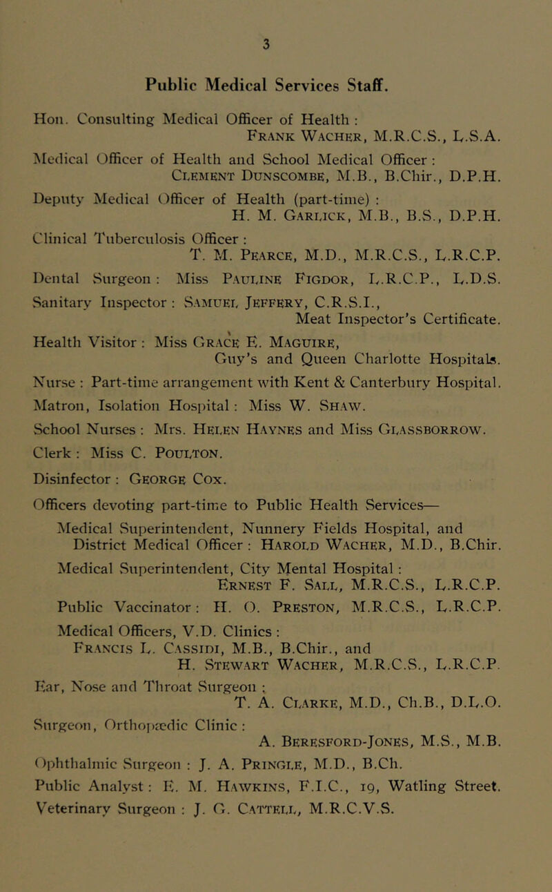 Public Medical Services Staff. Hoii. Consulting Medical Officer of Health ; Frank Wacher, M.R.C.S.. Iv.S.A. Medical Officer of Health and School Medical Officer : Clement Dunscombe, M.B., B.Chir., D.P.H. Deputy Medical Officer of Health (part-time) : H. M. Garlick, M.B., B.S., D.P.H. Clinical Tuberculosis Officer ; T. M. Pearce. M.D., M.R.C.S., D.R.C.P. Dental Surgeon: Miss Pauline Figdor, T.R.C.P., L.D.S. Sanitary Inspector; .Samuel Jeffery, C.R.S.I., Meat Inspector’s Certificate. Health Visitor : Miss Grace E. M.aguire, Guy’s and Queen Charlotte Hospitals. Nurse : Part-time arrangement with Kent & Canterbury Hospital. Matron, Isolation Hospital; Miss W. Shaw. School Nurses ; Mrs. Helen Haynes and Miss Glassborrow. Clerk : Miss C. Poulton. Disinfector : George Cox. Officers devoting part-time to Public Health Services— Medical Superintendent, Nunnery Fields Hospital, and District Medical Officer: Harold Wacher, M.D., B.Chir. Medical .Superintendent, City Mental Hospital : Ernest F. S.all, M.R.C.S., L.R.C.P. Public Vaccinator: H. O. Preston, M.R.C.S., L.R.C.P. Medical Officers, V.D. Clinics ; Francis L. Cassidi, M.B., B.Chir., and H. .Stewart Wacher, M.R.C..S., L.R.C.P. Ear, Nose and Throat .Surgeon ; T. A. CL.tRKE, M.D., Ch.B., D.L.O. .Surgeon, Orthoj)iedic Clinic: A. Beresford-Jones, M.S., M.B. Ophthalmic Surgeon ; J. A. Pringle, M.D., B.Ch. Public Analyst: E. M. Hawkins, F.I.C., 19, Watling Street. Veterinary Surgeon ; J. G. Cattell, M.R.C.V.S.