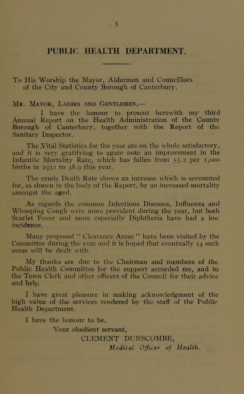 PUBLIC HEALTH DEPARTMENT. To His Worship the Mayor, Aldermen and Councillors of the City and County Borough of Canterbury. Mr. Mayor, Ladies and Gentlemen,— I have the honour to present herewith my third Annual Report on the Health Administration of the County Borough of Canterbury, together with the Report of the Sanitary Inspector. The .Vital Statistics for the year are on the whole satisfactory, and it is very gratifying to again note an improvement in the Infantile ^Mortality Rate, which has fallen from 55.2 per 1,000 births in 1932 to 38.9 this year. The crude Death Rate shows an increase which is accounted for, as shown in the body of the Reix)rt, by an increased mortality amongst the aged. As regards the common Infectious Diseases, Influenza and Whooping Cough were more prevalent during the year, but both Scarlet Fe\’cr and more especially Diphtheria have had a low incidence. Many proposed “ Clearance Areas ” have been visited by the Committee during the year and it is hoped that eventually 14 such areas will be dealt with. ^ly thanks are due to the Chairman and members of the Public Health Committee for the support accorded me, and to the Town Clerk and other officers of the Council for their advice and help. I have great pleasure in making acknowledgment of the high value of the services rendered by the staff of the Public Health Department. I have the honour to be. Your obedient servant, CLKMKNT DUNSCOMBE, Medical Officer of Health,