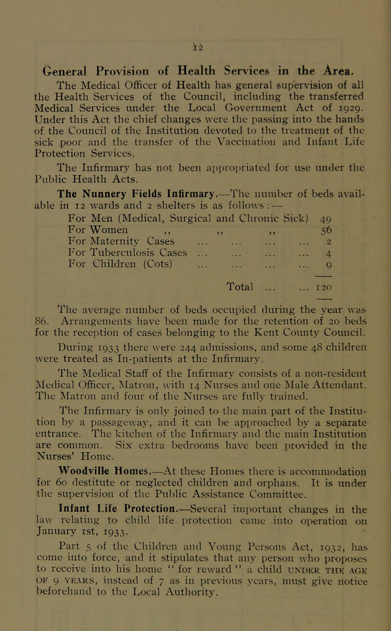 The Medical Officer of Health has general supervision of all the Health Services of the Council, including the transferred Medical Services under the Local Government Act of 1929. Under this Act the chief changes were the passing into the hands of the Council of the Institution devoted to the treatment of the sick poor and the transfer of the Vaccination and Infant Life Protection Services. The Infirmary has not been api)roi)riated for use under the Public Health Acts. The Nunnery Fields Infirmary.—Tlic number of beds avail- able in 12 wards and 2 shelters is as follows : — For Men (Medical, Surgical and Chronic Sick) 49 For Women ,, ,, ,, 56 For Maternity Cases ... ... ... ... 2 For Tuberculosis Cases ... ... ... ... 4 For Children (Cots) ... ... ... ... 9 Total ... ... 120 The average number of beds occupied during the year was 86. Arrangements have been made for the retention of 20 beds for the reception of cases belonging to the Kent County Council. During 1933 there were 244 admissions, and some 48 children were treated as In-patients at the Infirmarj'. The Medical Staff of the Infirmary consists of a non-resident Medical Officer, IMatron, with 14 Nurses and one IMale Attendant. The Matron and four of the Nurses are fully trained. The Infirmary is only joined to the main part of the Institu- tion by a passagewaj', and it can be approached by a separate entrance. The kitchen of the Infirmary and the main Institution are common. vSix extra bedrooms have been provided in the Nurses’ Home. Woodville Homes.—At these Homes there is accommodation for 60 destitute or neglected children and orphans. It is under the supervision of the Public Assistance Committee. Infant Life Protection.—Several important changes in the law relating to child life protection came into operation on January ist, 1933. Part 5 of the Children and Young Persons Act, 1932, has come into force, and it stipulates that any person who proposes to receive into his home “ for reward ” a child under the .vge OF 9 YE.tRS, instead of 7 as in previous years, must give notice beforehand to the Local Authority.