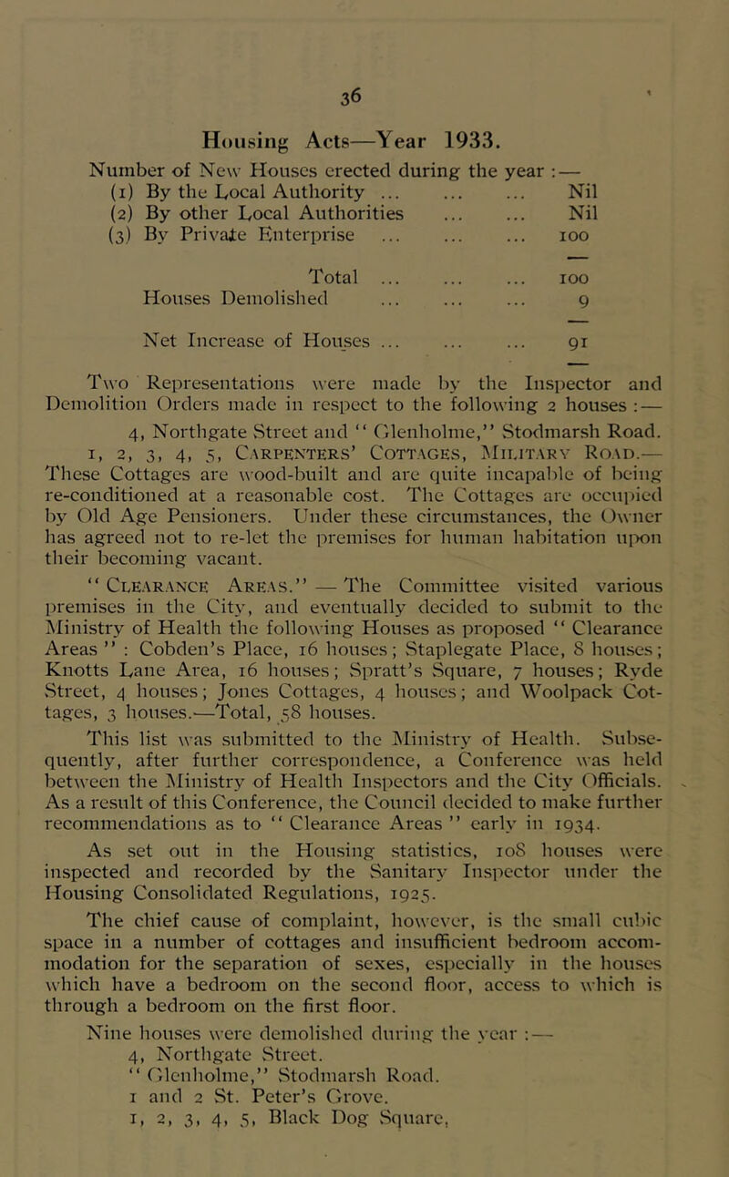 Housing Acts—Year 1933. Number of New Houses erected during the year : — (l) By the Local Authority ... Nil (2) By other Local Authorities Nil (3) By Privajte Enterprise 100 Total 100 Houses Demolished 9 Net Increase of Houses ... 91 Two Representations were made by the Inspector and Demolition Orders made in respect to the following 2 houses : — 4, Northgate Street and “ Olenhohne,” Stodmarsh Road. I. 2, 3, 4, 5, Carpenters’ Cottages, Military Road.— These Cottages are wood-built and are quite incapable of being re-conditioned at a reasonable cost. The Cottages are occupied by Old Age Pensioners. Under these circumstances, the Owner has agreed not to re-let the premises for human habitation uixm their becoming vacant. “Clearance Areas.’’—The Committee visited various premises in the City, and eventually decided to submit to the Ministry of Health the following Houses as proposed “ Clearance Areas ’’ : Cobden’s Place, 16 houses; Staplegate Place, 8 houses; Knotts Lane Area, 16 houses; Spratt’s Square, 7 houses; Ryde .Street, 4 homscs; Jones Cottages, 4 houses; and Woolpack Cot- tages, 3 houses.'—Total, 58 houses. This list was submitted to the ISIinistiy of Health. Subse- quently, after further correspondence, a Conference was held between the Ministry of Health Inspectors and the City Officials. As a result of this Conference, the Council decided to make further recommendations as to “ Clearance Areas ’’ early in 1934. As set out in the Housing .statistics, 108 houses were inspected and recorded by the Sanitary Inspector under the Housing Consolidated Regulations, 1925. The chief cause of complaint, however, is the small cubic space in a number of cottages and insufficient bedroom accom- modation for the separation of sexes, especially in the houses which have a bedroom on the second floor, access to which is through a bedroom on the first floor. Nine houses were demolished during the year : — 4, Northgate .Street. “ Olenhohne,’’ .Stodmarsh Road. I and 2 St. Peter’s Grove. I, 2, 3, 4, 5, Black Dog .Square,