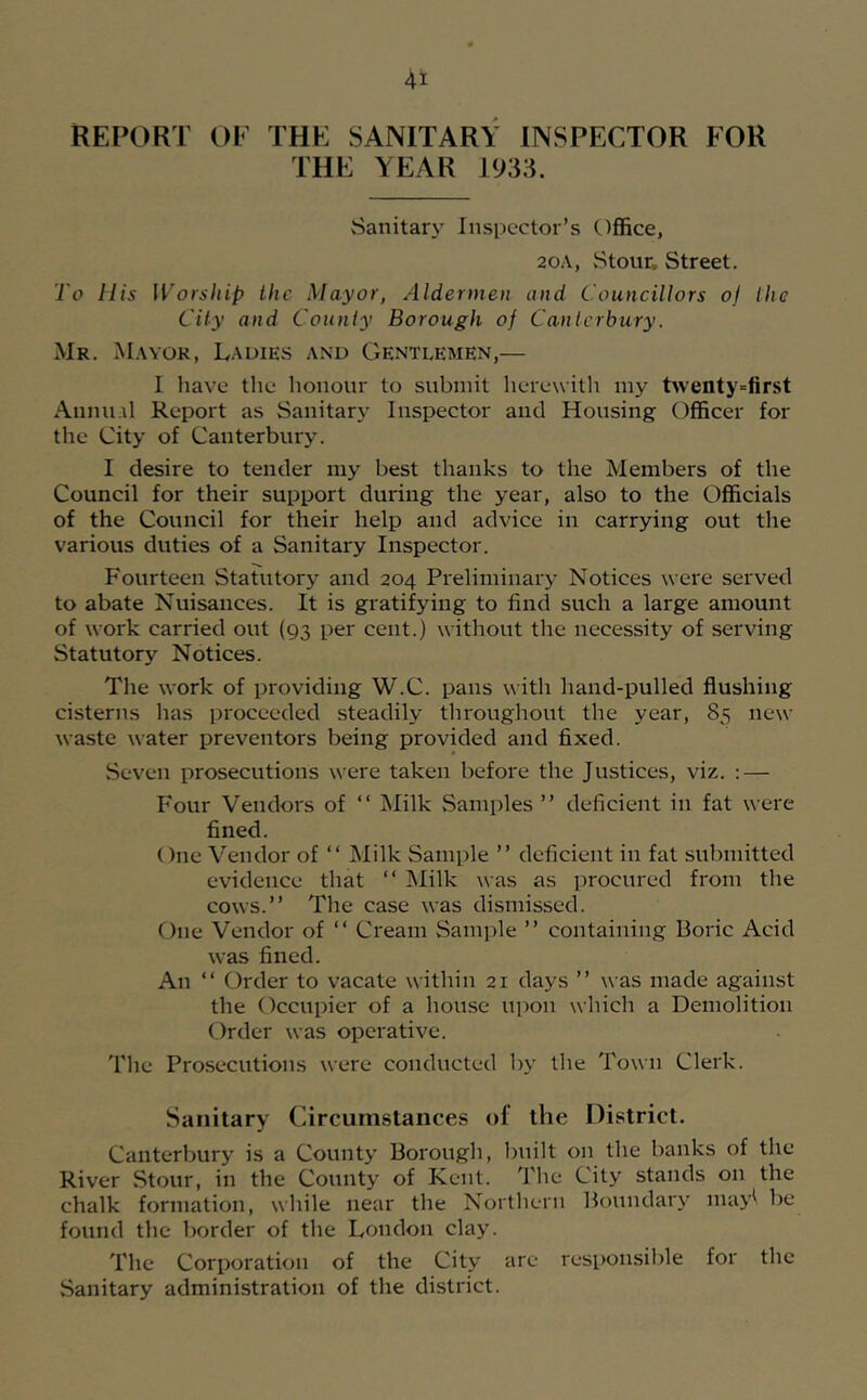 REPORT OE THE SANITARY INSPECTOR FOR THE YEAR 1933. Sanitary Inspector’s (.)ffice, 20A, Stour, Street. To His Worship the Mayor, Aldermen and Councillors oj the City and County Borough of Canlcrbury. Mr. M.wor, L.\diEvS and Gentlemen,— 1 have the honour to submit herewith my twenty=first Annual Report as Sanitary Inspector and Housing Officer for the City of Canterbury. I desire to tender my best thanks to the Members of the Council for their support during the year, also to the Officials of the Council for their help and advice in carrying out the various duties of a Sanitary Inspector. Fourteen Statutory and 204 Preliminary Notices were served to abate Nuisances. It is gratifying to find such a large amount of work carried out (93 per cent.) without the necessity of serving Statutory Notices. The work of providing W.C. pans with hand-pulled flushing cisterns has proceeded steadily throughout the year, 85 new waste water preventers being provided and fixed. Seven prosecutions were taken before the Justices, viz. : — Four Vendors of “ Milk Samples ” deficient in fat were fined. ()ne Vendor of “ ^lilk Sample ” deficient in fat submitted evidence that “ Milk was as procured from the cows.” The case was dismissed. One Vendor of “ Cream Sample ” containing Boric Acid was fined. An “ Order to vacate within 21 days ” was made against the Occupier of a house ui)on which a Demolition Order was operative. The Prosecutions were conducted by the Town Clerk. Sanitary Circumstances of the District. Canterbury is a County Borough, built on the banks of the River Stour, in the County of Kent. The City stands on the chalk formation, while near the Northern Boundary nuiy\ be found the border of the London clay. The Corporation of the City arc responsible for the Sanitary administration of the district.