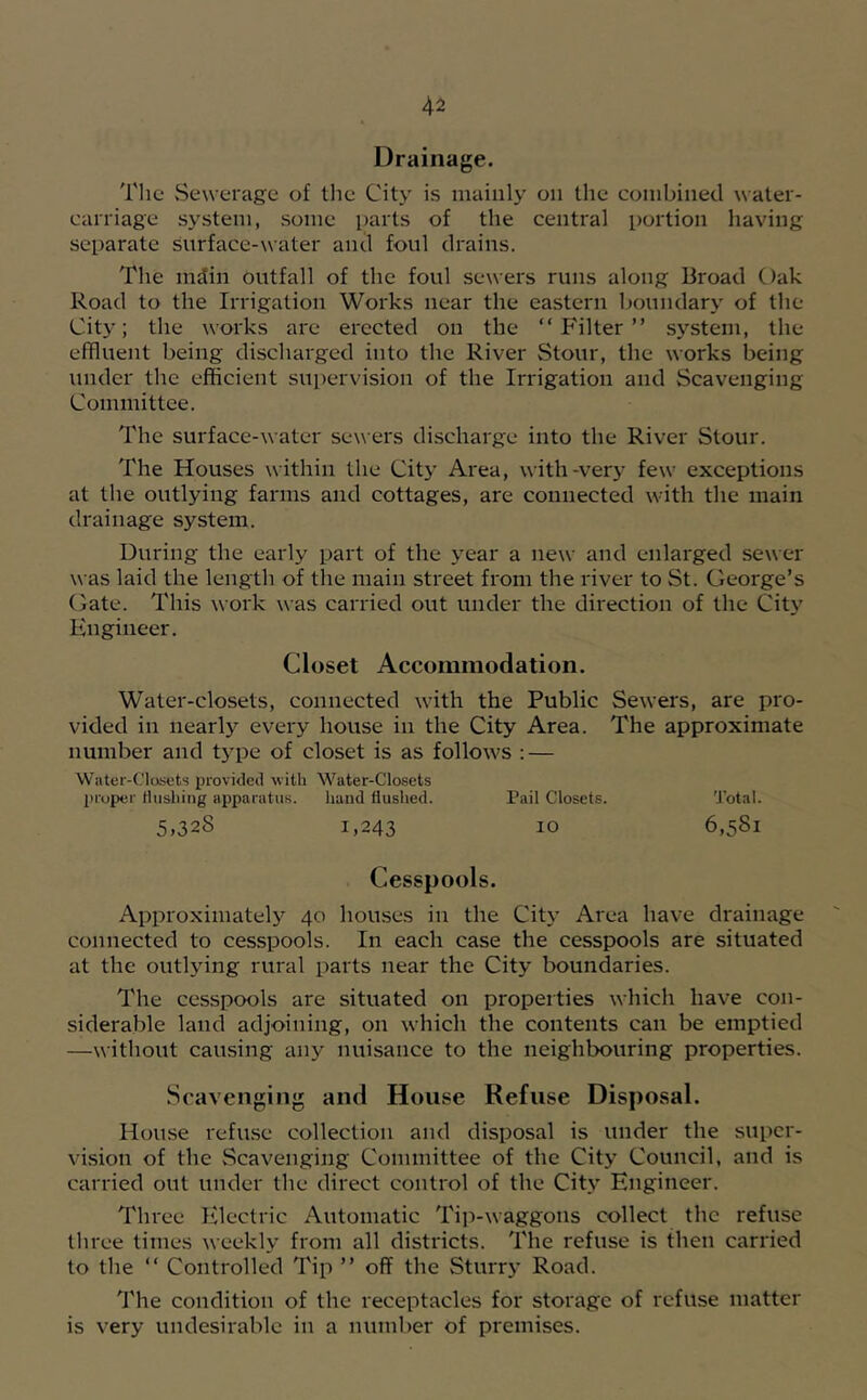 Drainage. The vSewerage of the City is mainly on the combined water- carriage sj'^stem, some parts of the central portion having separate Surface-water and foul drains. The mdin outfall of the foul sewers runs along Broad Oak Road to the Irrigation Works near the eastern boundary of the City; the works are erected on the “Filter” system, the effluent being discharged into the River Stour, the works being under the efficient supervision of the Irrigation and Scavenging Committee. The surface-water sewers discharge into the River Stour. The Houses within the City Area, with-very few exceptions at the outlying farms and cottages, are connected with the main drainage system. During the early part of the year a new and enlarged sewer was laid the length of the main street from the river to St. George’s Gate. This work was carried out under the direction of the City Engineer. Closet Accommodation. Water-closets, connected with the Public Sewers, are pro- vided in nearly every house in the City Area. The approximate number and t3'pe of closet is as follows ; — Water-Closets provided with Water-Closets proper tiusliing apparatus. hand flushed. Pail Closets. Total. 5,328 1,243 10 6,581 Cesspools. Approximately 40 houses in the Cit\’ Area have drainage connected to cesspools. In each case the cesspools are situated at the outljung rural parts near the City boundaries. The cesspools are situated on propeities which have con- siderable land adjoining, on which the contents can be emptied —without causing any nuisance to the neighbouring properties. Scavenging and House Refuse Disposal. House refuse collection and disposal is under the super- vLsion of the vSeavenging Committee of the City Council, and is carried out under the direct control of the Cit.v Engineer. Three Electric Automatic Tip-waggons collect the refuse three times weekly from all districts. The refuse is then carried to the “ Controlled Tip ” off the Sturr}* Road. 'I'he condition of the receptacles for storage of refuse matter is very undesirable in a number of premises.