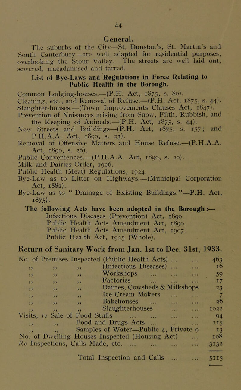 General. Tlie suburbs of the City—.St. Dunstan’s, St. Martin’s and Soutli Cauterl)ury—are well adapted for residential purposes, overlooking the .Stour Valley. The streets are well laid out, sewered, inacadaniised and tarred. List of Bye=Laws and Regulations in Force Relating to Public Health in the Borough. Common Lodging-houses.—(P.H. Act, 1875, s. 80). Cleaning, etc., and Removal of Refuse.—(P.H. Act, 1875, s. 44). vSlaughter-houses.—(Town Improvements Clauses Act, 1847). Prevention of Nui.sanccs arising from .Snow, P'ilth, Rubbish, and the Keeping of Animals.—(P.H. Act, 1875, s. 44). New .Streets and Buildings—(P.H. Act, 1875, s. 157; and P.H.A.A. Act, 1890, s. 23). Removal of Offensive Matters and House Refuse.—(P.H.A.A. Act, 1890, s. 26). Public Conveniences.—(P.H.A.A. Act, 1890, s. 20). Milk and Dairies Order, 1926. Public Health (IMeat) Regulations, 1924. Bye-Law as to Litter on Highways.—(iSIunicipal CoriJoration Act, 1882). Bye-Law as to “ Drainage of Existing Buildings.”—P.H. Act, 1875)- The following Acts have been adopted in the Borough:— Infectious Diseases (Prevention) Act, 1890. Public Health Acts Amendment Act, 1890. Public Health Acts Amendment Act, 1907. Public Health Act, 1925 (Whole). Return of Sanitary Work from Jan. 1st to Dec. 31st, 1933. No. of Premises Inspected (Public Health Acts) 463 ) ) ,, ,, (Infectious Diseases) ... 16 » ) ,, ,, Workshops 59 ) ) ,, ,, Factories 17 ) ) ,, ,, Dairies, Cowsheds & Milkshops 23 y y ,, ,, Ice Cream Makers 7 y y ,, ,, Bakehouses 26 y y ,, ,, Slat\ghterhouses 1022 Visits, > e Sale of Food Stuffs 94 y y ,, Food and Drugs Acts ... 115 y y ,, .Samples of Water—Public 4, Private 9 13 No. of Dwelling Houses Inspected (Housing Act) 108 Re Inspections, Calls Made, etc. ... 3132 Total Inspection and Calls 5115