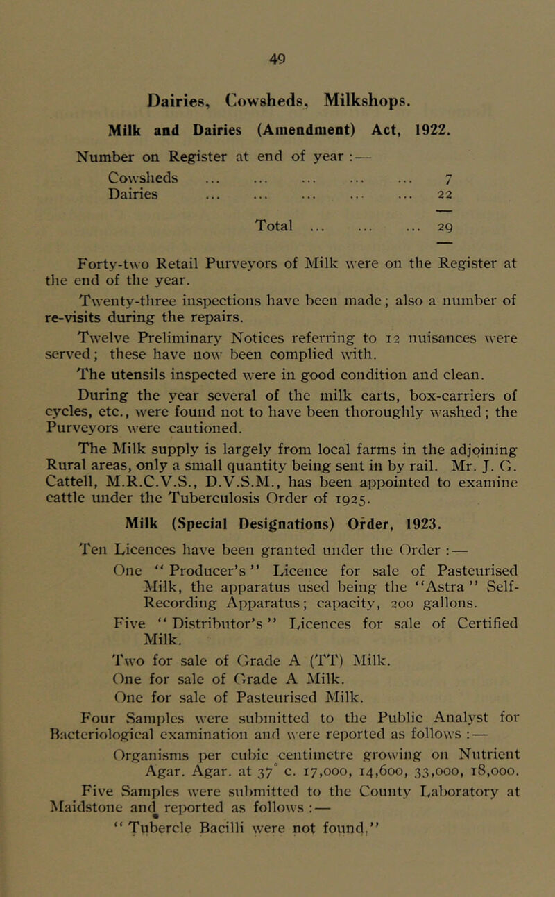 Dairies, Cowsheds, Milkshops. Milk and Dairies (Amendment) Act, 1922. Number on Register at end of year : — Cowsheds 7 Dairies ... 22 Total 29 Forty-two Retail Purveyors of Milk were on the Register at the end of the year. Twenty-three inspections have been made; also a number of re-visits during the repairs. Twelve Preliminary Notices referring to 12 nuisances were served; these have now been complied with. The utensils inspected were in good condition and clean. During the year several of the milk carts, box-carriers of cycles, etc., were found not to have been thoroughly wa.shed ; the Purveyors were cautioned. The Milk supply is largely from local farms in the adjoining Rural areas, only a small quantity being sent in by rail. Mr. J. G. Cattell, M.R.C.V.S., D.V.S.M., has been appointed to examine cattle under the Tuberculosis Order of 1925. Milk (Special Designations) Order, 1923. Ten Licences have been granted under the Order : — One “Producer’s” Licence for sale of Pasteurised Milk, the apparatus used being the “Astra” Self- Recording Apparatus; capacity, 200 gallons. Five “ Distributor’s ” Licences for sale of Certified Milk. Two for sale of Grade A (TT) Milk. One for sale of Grade A Milk. One for sale of Pasteurised Milk. Four Samples were submitted to the Public AnaU^st for Bacteriological examination and were reported as follows : — Organisms per cubic centimetre growing on Nutrient Agar. Agar, at 37° c. 17,000, 14,600, 33,000, 18,000. Five Samples were submitted to the County Laboratory at Maidstone am^ reported as follows ; — “ Tubercle Bacilli were not found,”