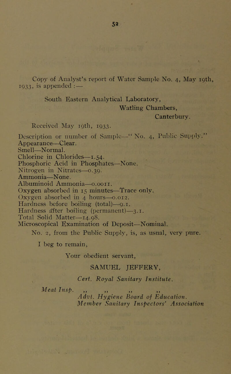 Copy of Analyst’s report of Water vSainple No. 4, May 19th, 1933, is appended : — South Eastern Analytical Laboratory, Watling Chambers, Canterbury. Received May 19th, 1933. Description or number of Sample—“ No. 4, Public Supply.” Appearance—Clear. Smell—Normal. Chlorine in Chlorides—1.54. Phosphoric Acid in Phosphates—None. Nitrogen in Nitrates—0.39. Ammonia—None. Albuminoid Ammonia—o.ooii. Oxygen absorbed in 15 minutes—Trace only. Oxygen absorbed in 4 hours—0.012. Hardness before lx>iling (total)—9.1. Hardness tTfter boiling (permanent)—3.1. Total Solid Matter—14.98. Microscopical Examination of Deposit—Nominal. No. 2, from the Public Supply, is, as usual, very pure. I beg to remain. Your obedient servant, SAMUEL JEFFERY, Cert. Royal Sanitary Institute. Meat Insp. ,, ,, Advt. Hygiene Board of Education. Member Sanitary Inspectors' Association