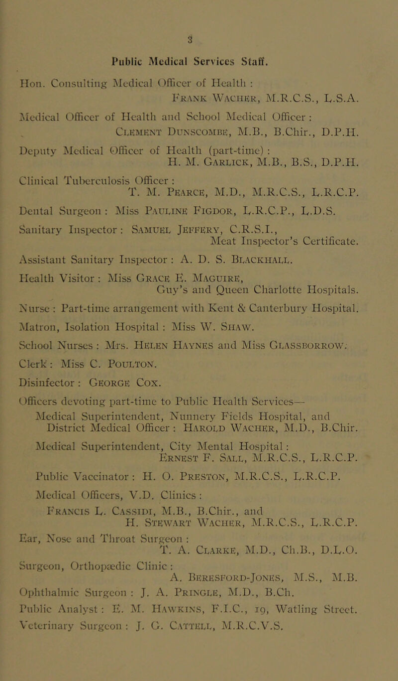 Public Medical Services Staff. Hon. Consulting iMedical Officer of Health : Fkank Waciiur, M.R.C.S., L.S.A. Medical Officer of Health and School Medical Officer : Ci.iiMiiNT Dunscombe, M.B., B.Chir., D.P.H. Deputy Medical Officer of Health (part-time) : H. M. Garuck, M.B., B.S., D.P.H. Clinical Tulx;rculosis Officer : T. M. Pearce, M.D., M.R.C.S., L.R.C.P. Dental Surgeon ; Miss P.auline Figdor, B.R.C.P., L.D.S. Sanitary Inspector: S.amuel Jeffery, C.R.S.I., IMcat Inspector’s Certificate. Assistant Sanitary Insixjctor : A. D. S. Bl.ackhall. Flealth Visitor ; Miss Gr.ace E. Maguire, Guy’s and Queen Charlotte Hospitals. Nurse : Part-time arrangement with Kent & Canterbury Hospital. Matron, Isolation Hospital : Miss W. Shaw. vSehool Nurses : Mrs. Helen FIaynes and Miss Glassborrow; Clerk: Miss C. Poulton. Disinfector : George Cox. Officers devoting part-time to Public Health Services— Medical Superintendent, Nunnery Fields Hospital, and District Medical Officer : Harold W.acher, M.D., B.Chir. ^ledical Superintendent, City Mental Hospital : Ernest F. S.all, M.R.C.S., L.R.C.P. Public Vaccinator: H. O. Preston, M.R.C.S., L.R.C.P. ^ledical Officers, V.D. Clinics : F'rancis L. Cassidi, M.B., B.Chir., and H. Stew.art Waciier, M.R.C.S., L.R.C.P. Ear, Nose and Throat Surgeon : T. A. Clarke, M.D., Ch.B., D.L.O. Surgeon, Orthopaedic Clinic : A. Beresford-Jones, M.S., M.B. Ophthalmic Surgeon : J. A. Pringle, M.D., B.Ch. Public Analyst: E. M. Hawkins, F.I.C., ig, Watling Street. Veterinary Surgeon : J. G. C.ViTELL, M.R.C.V.S.