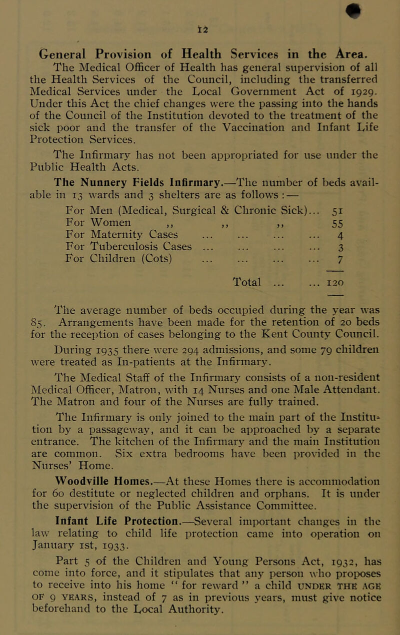 General Provision of Health Services in the Area. The Medical Officer of Health has general supervision of all the Health Services of the Council, including the transferred Medical Services under the Local Government Act of 1929. Under this Act the chief changes were the passing into the hands of the Council of the Institution devoted to the treatment of the sick poor and the transfer of the Vaccination and Infant Life Protection Services. The Infirmary has not been appropriated for use under the Public Health Acts. The Nunnery Fields Infirmary.—The number of beds avail- able in 13 wards and 3 shelters are as follows : — For Men (Medical, .Surgical & Chronic Sick)... 51 For Women ,, ,, ,, 55 For Maternity Cases ... ... ... ... 4 For Tuberculosis Cases ... ... ... ... 3 For Children (Cots) ... ... ... ... 7 Total 120 The average number of beds occupied during the year was 85. Arrangements have been made for the retention of 20 beds for the reception of cases belonging to the Kent County Council. During 1935 there were 294 admissions, and some 79 children were treated as In-patients at the Infirmary. The Medical Staff of the Infirmary consists of a non-resident Medical Officer, Matron, with 14 Nurses and one Male Attendant. The Matron and four of the Nurses are fully trained. The Infirmary is only joined to the main part of the Institu- tion by a passageway, and it can be approached by a separate entrance. The kitchen of the Infirmary and the main Institution are common. Six extra bedrooms have been provided in the Nurses’ Home. Woodville Homes.—At these Homes there is accommodation for 60 destitute or neglected children and orphans. It is under the supervision of the Public Assistance Committee. Infant Life Protection.—Several important changes in the law relating to child life protection came into operation on January 1st, 1933. Part 5 of the Children and Young Persons Act, 1932, has come into force, and it stipulates that any person who proposes to receive into his home “ for reward ” a child under the AGE of 9 years, instead of 7 as in previous years, must give notice beforehand to the Local Authority.