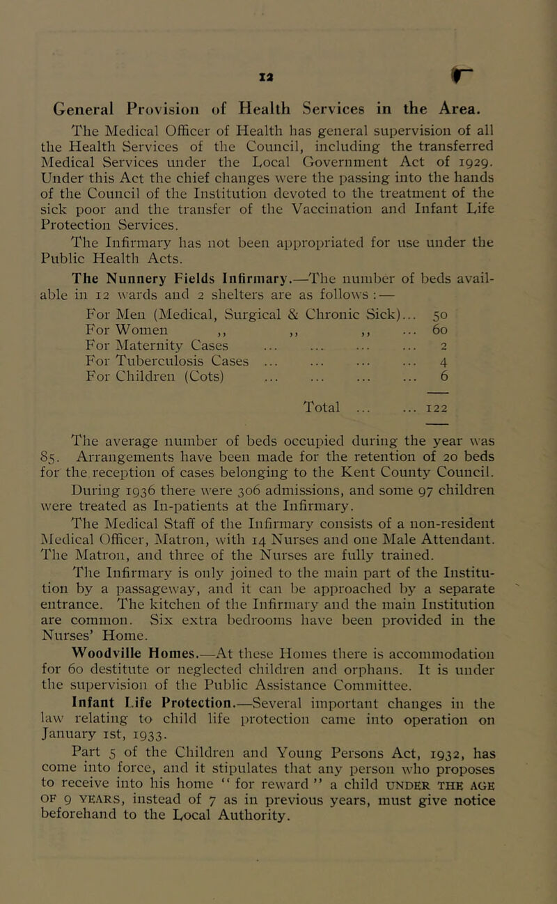 The Medical Officer of Health has general supervision of all the Health Services of the Council, including the transferred Medical Services under the Local Government Act of 1929. Under this Act the chief changes were the passing into the hands of the Council of the Institution devoted to the treatment of the sick poor and the transfer of the Vaccination and Infant Life Protection Services. The Infirmary has not been appropriated for use under the Public Health Acts. The Nunnery Fields Infirmary.—The number of beds avail- able in 12 wards and 2 shelters are as follows : — For Men (Medical, Surgical & Chronic Sick)... 50 For Women ,, > > yy ... 60 For Maternity Cases 2 For Tuberculosis Cases . .. ... ... ... 4 For Children (Cots) Total ... ... 6 ... 122 The average number of beds occupied during the year was 85. Arrangements have been made for the retention of 20 beds for the reception of cases belonging to the Kent County Council. During 1936 there were 306 admissions, and some 97 children were treated as In-patients at the Infirmary. The Medical Staff of the Infirmary consists of a non-resident Medical Officer, Matron, with 14 Nurses and one Male Attendant. The Matron, and three of the Nurses are fully trained. The Infirmary is only joined to the main part of the Institu- tion by a passageway, and it can be approached by a separate entrance. The kitchen of the Infirmary and the main Institution are common. Six extra bedrooms have been provided in the Nurses’ Home. Woodville Homes.—At these Homes there is accommodation for 60 destitute or neglected children and orphans. It is under the supervision of the Public Assistance Committee. Infant Life Protection.—Several important changes in the law relating to child life protection came into operation on January ist, 1933. Part 5 of the Children and Young Persons Act, 1932, has come into force, and it stipulates that any person who proposes to receive into his home “ for reward ” a child under the age OF 9 YEARS, instead of 7 as in previous years, must give notice beforehand to the Local Authority.