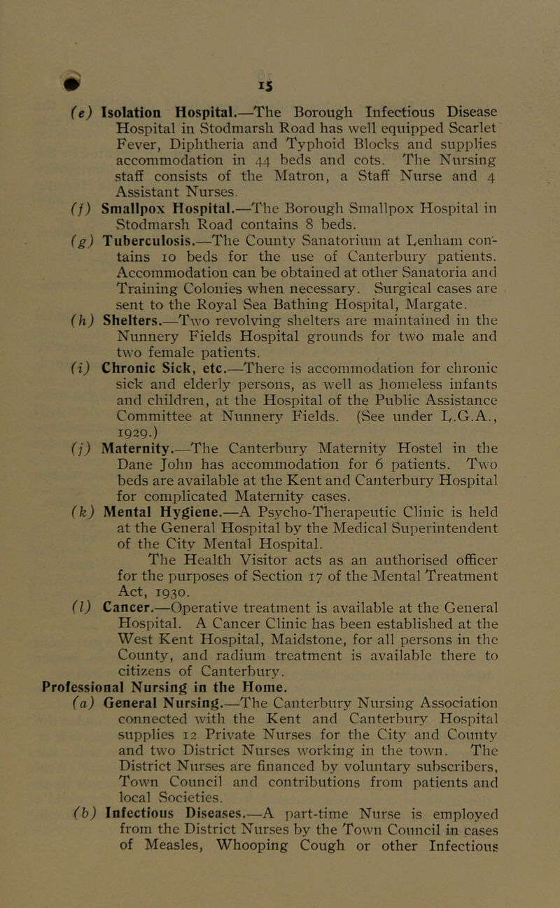 (e) Isolation Hospital.—The Borough Infectious Disease Hospital in Stodmarsh Road has well equipped Scarlet Fever, Diphtheria and Typhoid Blocks and supplies accommodation in 44 beds and cots. The Nursing staff consists of the Matron, a Staff Nurse and 4 Assistant Nurses. (f) Smallpox Hospital.—The Borough Smallpox Hospital in Stodmarsh Road contains 8 beds. (g) Tuberculosis.—The County Sanatorium at Denham con- tains 10 beds for the use of Canterbury patients. Accommodation can be obtained at other Sanatoria and Training Colonies when necessary. Surgical cases are sent to the Royal Sea Bathing Hospital, Margate. (h) Shelters.—Two revolving shelters are maintained in the Nunnery Fields Hospital grounds for two male and two female patients. (i) Chronic Sick, etc.—There is accommodation for chronic sick and elderly persons, as well as homeless infants and children, at the Hospital of the Public Assistance Committee at Nunnery Fields. (See under D.G.A., 1929.) (j) Maternity.—The Canterbury Maternity Hostel in the Dane John has accommodation for 6 patients. Two beds are available at the Kent and Canterbury Hospital for complicated Maternity cases. (k) Mental Hygiene.—A Psycho-Therapeutic Clinic is held at the General Hospital by the Medical Superintendent of the City Mental Hospital. The Health Visitor acts as an authorised officer for the purposes of Section 17 of the Mental Treatment Act, 1930. (l) Cancer.—Operative treatment is available at the General Hospital. A Cancer Clinic has been established at the West Kent Hospital, Maidstone, for all persons in the County, and radium treatment is available there to citizens of Canterbury. Professional Nursing in the Home. (a) General Nursing.—The Canterbury Nursing Association connected with the Kent and Canterbury Hospital supplies 12 Private Nur.ses for the City and County and two District Nurses working in the town. The District Nurses are financed by voluntary subscribers, Town Council and contributions from patients and local .Societies. (b) Infectious Diseases.—A part-time Nurse is employed from the District Nurses by the Town Council in cases of Measles, Whooping Cough or other Infectious