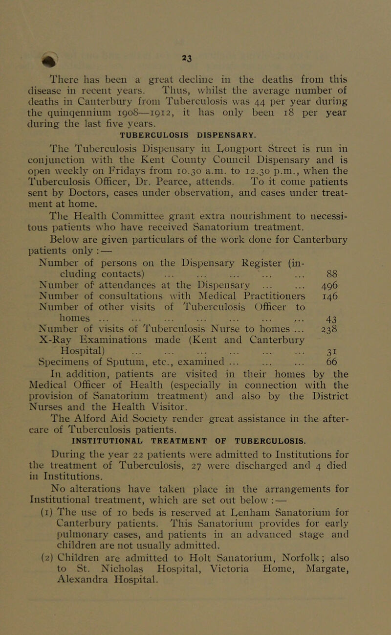 disease in recent years. Thus, whilst the average number of deaths in Canterbury from Tuberculosis was 44 per year during the quinqeniiium 1908—1912, it has only been 18 per year during the last five years. TUBERCULOSIS DISPENSARY. The Tuberculosis Dispensary in Dongport Street is run in conjunction with the Kent County Council Dispensary and is open weekly on Fridays from 10.30 a.m. to 12.30 p.m., when the Tuberculosis Officer, Dr. Pearce, attends. To it come patients sent by Doctors, cases under observation, and cases under treat- ment at home. The Health Committee grant extra nourishment to necessi- tous patients who have received Sanatorium treatment. Below are given particulars of the work done for Canterbury patients only : — Number of persons on the Dispensary Register (in- cluding contacts) ... 88 Number of attendances at the Dispensary ... ... 496 Number of consultations with Medical Practitioners 146 Number of other visits of Tuberculosis Officer to homes ... ■ • • ... ... ... ... ... 43 Number of visits of Tuberculosis Nurse to homes ... 238 X-Ray Examinations made (Kent and Canterbury Hospital) ... ... ... ... ... ... 31 Specimens of Sputum, etc., examined ... ... ... 66 In addition, patients are visited in their homes by the Medical Officer of Health (especially in connection with the provision of Sanatorium treatment) and also by the District Nurses and the Health Visitor. The Alford Aid Society render great assistance in the after- care of Tuberculosis patients. INSTITUTIONAL TREATMENT OF TUBERCULOSIS. During the year 22 patients were admitted to Institutions for the treatment of Tuberculosis, 27 were discharged and 4 died in Institutions. No alterations have taken place in the arrangements for Institutional treatment, which are set out below: — (1) The use of 10 beds is reserved at Denham Sanatorium for Canterbury patients. This Sanatorium provides for early pulmonary cases, and patients in an advanced stage and children are not usually admitted. (2) Children are admitted to Holt Sanatorium, Norfolk; also to St. Nicholas Hospital, Victoria Home, Margate, Alexandra Hospital.