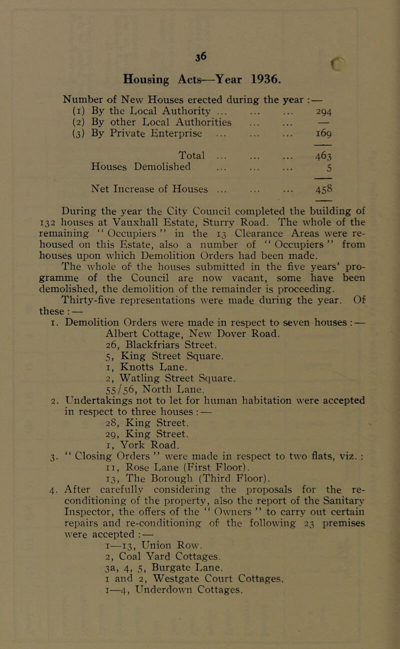 f Housing Acts—Year 1936. Number of New Houses erected during the year ; — (i) By the Local Authority 294 (2) By other Local Authorities ... (3) By Private Enterprise 169 Total ... 463 Houses Demolished 5 Net Increase of Houses ... 458 During the year the City Council completed the building of 132 houses at Vauxhall Estate, Sturry Road. The whole of the remaining “ Occupiers ” in the 13 Clearance Areas were re- housed on this Estate, also a number of “Occupiers” from houses upon which Demolition Orders had been made. The whole of the houses submitted in the five years’ pro- gramme of the Council are now vacant, some have been demolished, the demolition of the remainder is proceeding. Thirty-five representations were made during the year. Of these ; — 1. Demolition Orders were made in respect to seven houses: — Albert Cottage, New Dover Road. 26, Blackfriars Street. 5, King Street Square. 1, Knotts Dane. 2, Watling Street Square. 55/56, North Lane. 2. Undertakings not to let for human habitation were accepted in respect to three houses : — 28, King Street. 29, King Street. 1, York Road. 3. “ Closing Orders ” were made in respect to two flats, viz. : II, Rose Lane (First Floor). 13, The Borough (Third Floor). 4. After carefully considering the proposals for the re- conditioning of the property, also the report of the Sanitary Inspector, the offers of the “ Owners ” to carry out certain repairs and re-conditioning of the following 23 premises were accepted : — I—13, Union Row. 2, Coal Yard Cottages. 3a, 4, 5, Burgate Lane. I and 2, Westgate Court Cottages. I—4, Underdown Cottages.