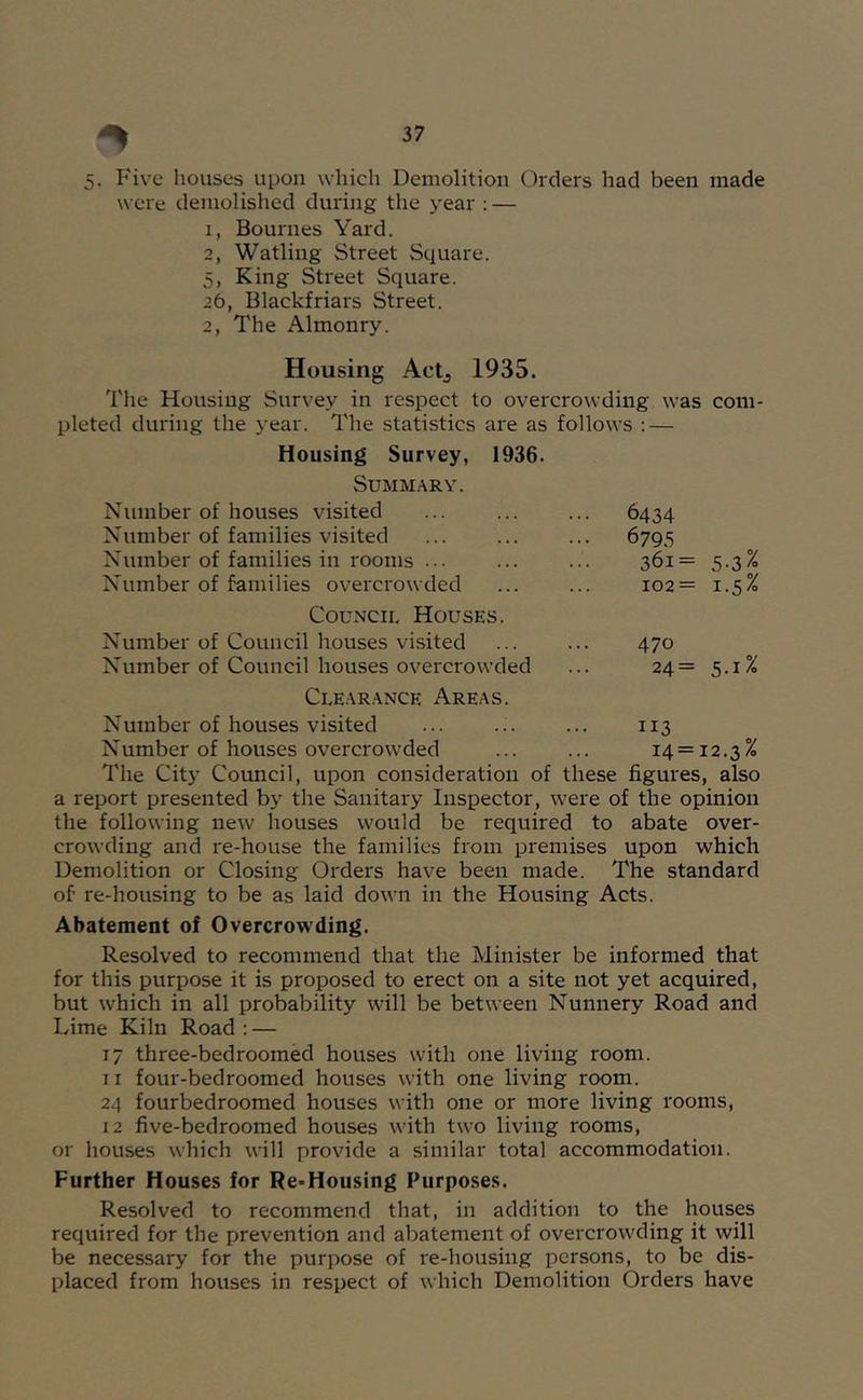 5. Five houses upon which Demolition Orders had been made were demolished during the year : — 1, Bournes Yard. 2, Watling Street Square. 5, King Street Square. 26, Blackfriars Street. 2, The Almonry. Housing Actj 1935. The Housing Survey in respect to overcrowding was com- pleted during the 3'ear. The statistics are as follows : — Housing Survey, 1936. Summary. Number of houses visited Number of families visited Number of families in rooms ... Number of families overcrowded Council Houses. Number of Council houses visited Number of Council houses overcrowded 6434 6795 361= 5.3% 102= 1.5% 470 24= 5.1% Clearance Areas. Number of houses visited ... 113 Number of houses overcrowded ... ... 14 = 12.3% The City Covmcil, upon consideration of these figures, also a report presented by the Sanitary Inspector, were of the opinion the following new houses would be required to abate over- crowding and re-house the families from premises upon which Demolition or Closing Orders have been made. The standard of re-housing to be as laid down in the Housing Acts. Abatement of Overcrowding. Resolved to recommend that the Minister be informed that for this purpose it is proposed to erect on a site not yet acquired, but which in all probability will be between Nunnery Road and Lime Kiln Road : — 17 three-bedroomed houses with one living room. 11 four-bedroomed houses with one living room. 24 fourbedroomed houses with one or more living rooms, 12 five-bedroomed houses with two living rooms, or houses which will provide a similar total accommodation. Further Houses for Re-Housing Purposes. Resolved to recommend that, in addition to the houses required for the prevention and abatement of overcrowding it will be necessary for the purpose of re-housing persons, to be dis- placed from houses in respect of which Demolition Orders have