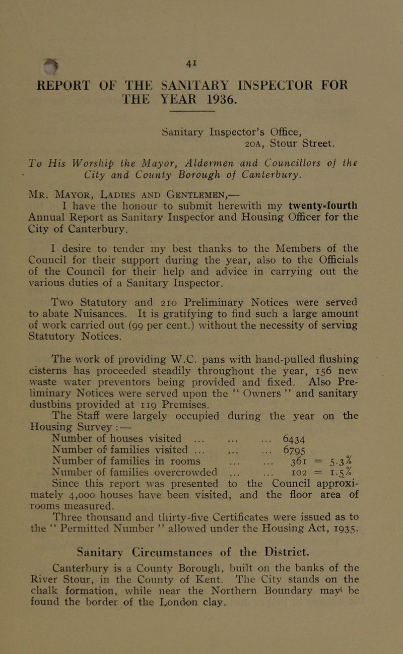 REPORT OF THE SAJNITARY IJNSPECTOR FOR THE YEAR 1936. Sanitary Inspector’s Office, 20A, Stour Street. To His Worship the Mayor, Aldermen and Councillors of the City and County Borough of Canterbury. Mr. Mayor, Ladies and Gentlemen,— I have the honour to submit herewith my twenty-fourth Annual Report as Sanitary Inspector and Housing Officer for the City of Canterbury. I desire to tender my best thanks to the Members of the Council for their support during the year, also to the Officials of the Council for their help and advice in carrying out the various duties of a Sanitary Inspector. Two Statutory and 210 Preliminary Notices were served to abate Nuisances. It is gratifying to find such a large amount of work carried out (99 per cent.) without the necessity of serving Statutory Notices. The work of providing W.C. pans with hand-pulled flushing cisterns has proceeded steadily throughout the year, 156 new waste water preventors being provided and fixed. Also Pre- liminary Notices were served upon the “ Owners ” and sanitary dustbins provided at 119 Premises. The Staff were largely occupied during the year on the Housing Survey : — Number of houses visited Number of families visited ... Number of families in rooms Number of families overcrowded ... Since this report was presented to the mately 4,000 houses have been visited, and rooms measured. Three thousand and thirty-five Certificates were issued as to the “ Permitted Number ” allowed under the Housing Act, I935- • ■ 6434 • • 6795 361 = 5-35 102 = 1.5% Council approxi- the floor area of Sanitary Circumstances of the District. Canterbury is a County Borough, built on the banks of the River Stour, in the County of Kent. The City stands on the chalk formation, while near the Northern Boundary may^ be found the border of the London clay.