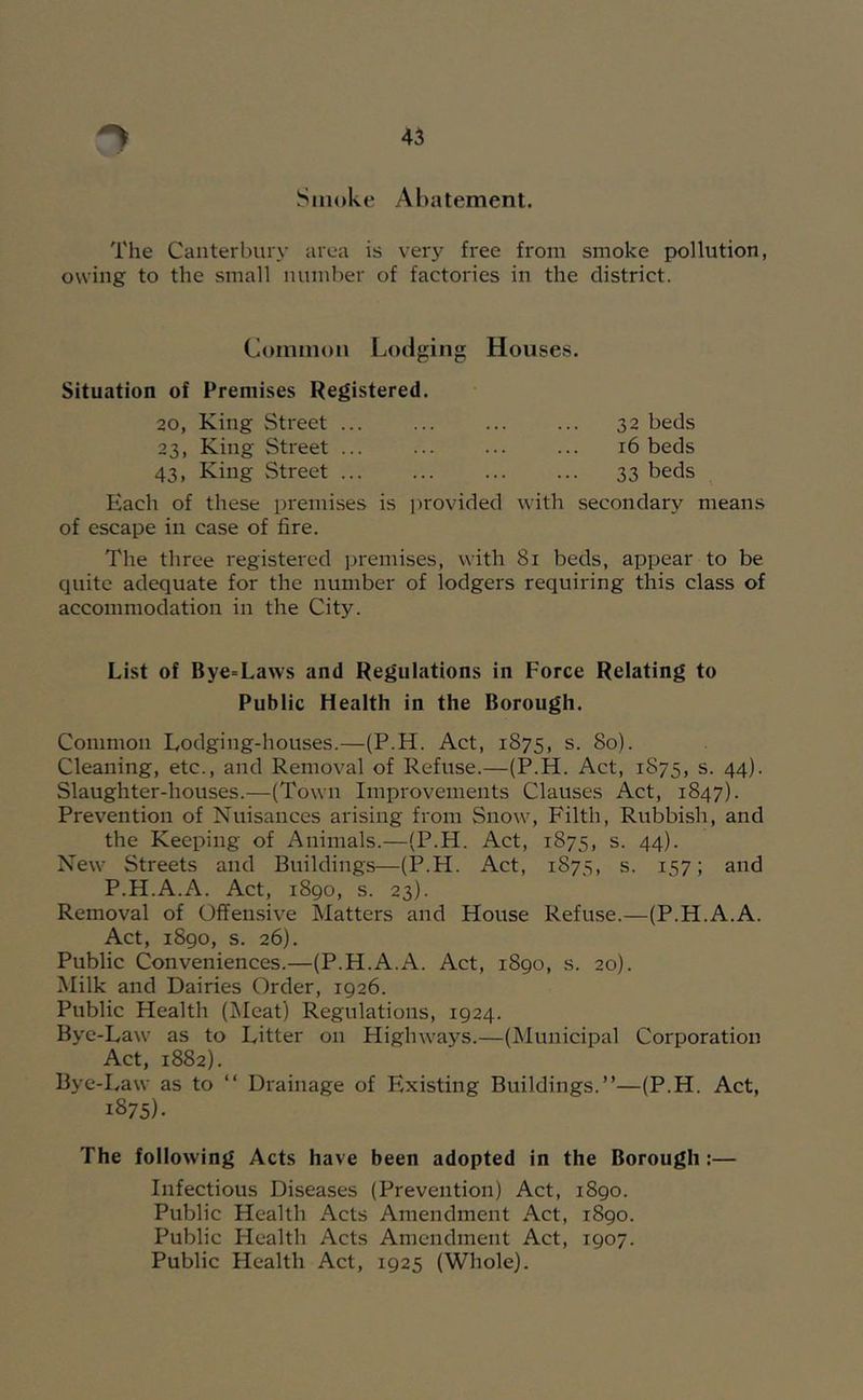 Smoke Abatement. The Canterbury area is verj^ free from smoke pollution, owing to the small number of factories in the district. Common Lodging Houses. Situation of Premises Registered. 20, King Street ... 32 beds 23, King Street ... ... ... ... 16 beds 43, King Street 33 beds Each of these premises is provided with secondary means of escape in case of fire. The three registered premises, with 81 beds, appear to be quite adequate for the number of lodgers requiring this class of accommodation in the City. List of Bye=Laws and Regulations in Force Relating to Public Health in the Borough. Common Lodging-houses.—(P.H. Act, 1875, s. 80). Cleaning, etc., and Removal of Refuse.—(P.H. Act, 1S75, s. 44). Slaughter-houses.—(Town Improvements Clauses Act, 1847). Prevention of Nuisances arising from Snow, Filth, Rubbish, and the Keeping of Animals.—(P.H. Act, 1875, s. 44). New Streets and Buildings—(P.H. Act, 1875, s. 157; and P.H.A.A. Act, 1890, s. 23). Removal of Offensive Matters and House Refuse.—(P.H.A.A. Act, 1890, s. 26). Public Conveniences.—(P.H.A.A. Act, 1890, s. 20). Milk and Dairies Order, 1926. Public Health (j\Ieat) Regulations, 1924. Bye-Law as to Litter on Highways.—(IMunicipal Corporation Act, 1882). Bye-Law as to “ Drainage of Existing Buildings.”—(P.H. Act, 1875). The following Acts have been adopted in the Borough:— Infectious Diseases (Prevention) Act, 1890. Public Health Acts Amendment Act, 1890. Public Health Acts Amendment Act, 1907. Public Health Act, 1925 (Whole).