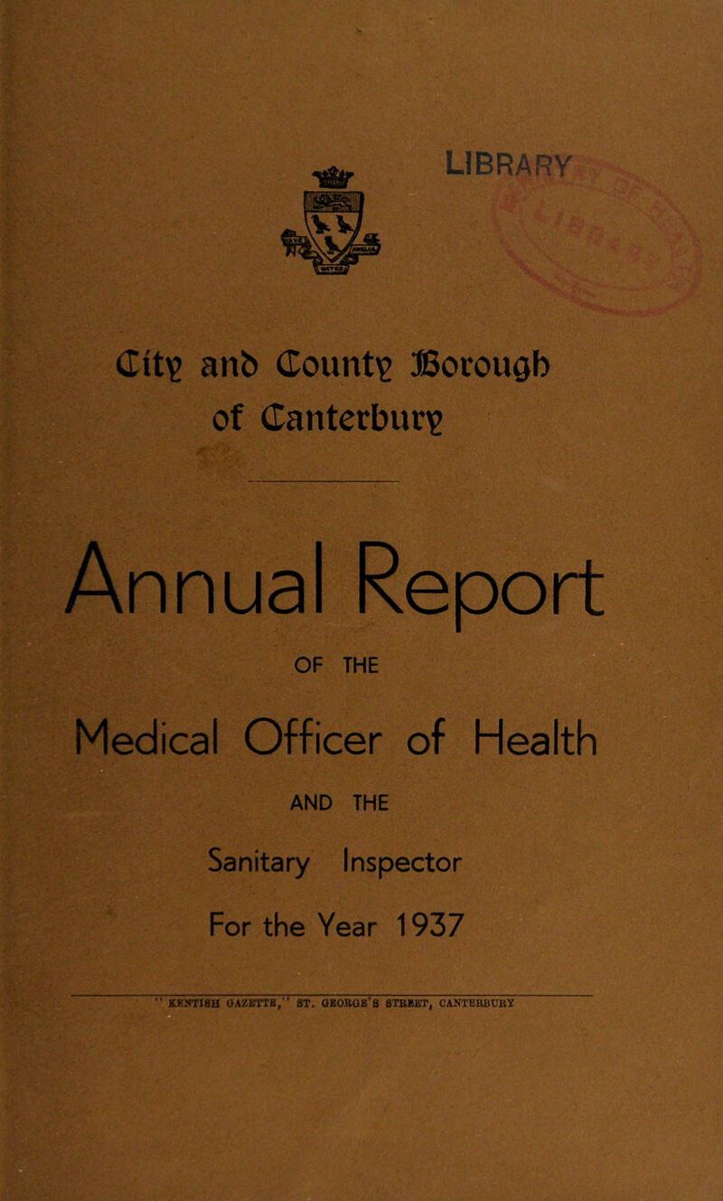 LIBRARY (Title anb (Tountie Borough of Canterbur^e Annual Report OF THE Medical Officer of Health AND THE Sanitary Inspector For the Year 1937 KHHTISH GAZETTB,” ST. OBOBGB’S BTBBBT, CANTEBBUBX