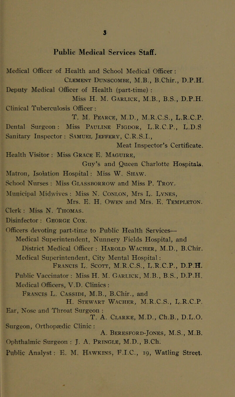 Public Medical Services Staff. Medical Ofl&cer of Health and School Medical Officer ; Clement Dunscombe, M.B., B.Chir., D.P.H. Deputy Medical Officer of Health (part-time) : Miss H. M. Garlick, M.B., B.S., D.P.H. Clinical Tuberculosis Officer : T. M. Pearce, M.D.. M.R.C.S., D.R.C.P. Dental Surgeon: Miss Pauline Figdor, D.R.C.P., D.D.S Sanitary Inspector: Samuel Jeffery, C.R.S.I., Meat Inspector’s Certificate. Health Visitor : Miss Grace E. Maguire, Guy’s and Queen Charlotte Hospital*. Matron, Isolation Hospital: Miss W. Shaw. School Nurses : Miss Glassborrow and Miss P. Troy. Municipal Midwives : Miss N. Conlon, Mrs E. Eynes, Mrs. E. H. Owen and Mrs. E. Templeton. Clerk : Miss N. Thomas. Disinfector: George Cox. Officers devoting part-time to Public Health Services— Medical Superintendent, Nunnery Fields Hospital, and District Medical Officer : Harold W.acher, M.D., B.Chir. Medical Superintendent, City Mental Hospital: Francis L. vScott, M.R.C.S., E.R.C.P., D.P.H. Public Vaccinator : Miss H. M. Garlick, M.B., B.S., D.P.H. Medical Officers, V.D. Clinics : Francis L. Cassidi, M.B., B.Chir., and H. vStewart Wacher, M.R.C.S., E.R.C.P. Ear, Nose and Throat Surgeon ; T. A. Clarke, M.D., Ch.B., D.E.O. Surgeon, Orthopaedic Clinic : A. Beresford-Jones, M.S., M.B. Ophthalmic .Surgeon : J. A. Pringle, M.D., B.Ch. Public Analj^st: E. M, Hawkins, F.I.C., 19, Watling Street.