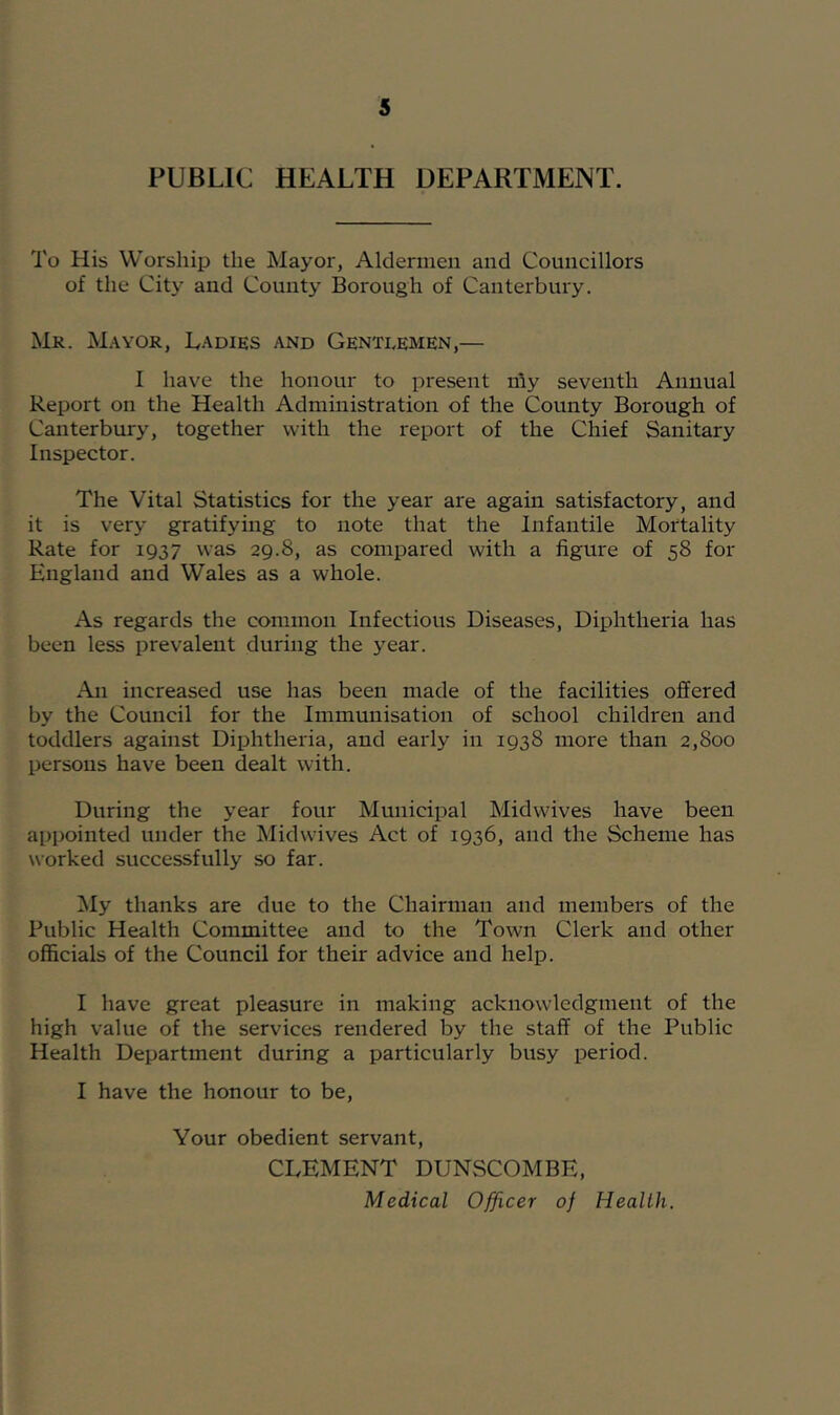 PUBLIC HEALTH DEPARTMENT. To His Worship the Mayor, Aldermen and Councillors of the City and County Borough of Canterbury. Mr. M.wor, Ladies and Gentlemen,— I have the honour to present nly seventh Annual Report on the Health Administration of the County Borough of Canterbury, together with the report of the Chief Sanitary Inspector. The Vital Statistics for the year are again satisfactory, and it is very gratifymg to note that the Infantile Mortality Rate for 1937 was 29.8, as compared with a figure of 58 for England and Wales as a whole. As regards the common Infectious Diseases, Diphtheria has been less prevalent during the year. An increased use has been made of the facilities oSered by the Council for the Immunisation of school children and toddlers against Diphtheria, and early in 1938 more than 2,800 persons have been dealt with. During the year four Municipal Midwives have been appointed under the Midwives Act of 1936, and the Scheme has worked successfully so far. My thanks are due to the Chairman and members of the Public Health Committee and to the Town Clerk and other officials of the Council for their advice and help. I have great pleasure in making acknowledgment of the high value of the services rendered by the staff of the Public Health Department during a particularly busy period. I have the honour to be, Your obedient servant, CLEMENT DUNSCOMBE, Medical Officer of Health.