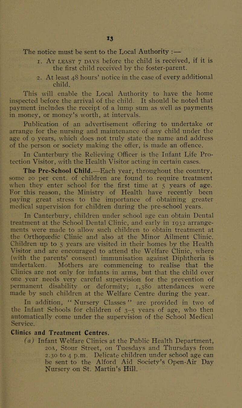 The notice must be sent to the Tocal Authority : — 1. At least 7 DAYS before the child is received, if it is the first child received by the foster-parent. 2. At least 48 hours’ notice in the case of every additional child. This will enable the Local Authority to have the home inspected before the arrival of the child. It should be noted that payment includes the receipt of a lump sum as well as payments in money, or money’s worth, at intervals. Publication of an advertisement offering to undertake or arrange for the nursing and maintenance of any child under the age of 9 years, which does not truly state the name and address of the person or society making the offer, is made an offence. In Canterbury the Relieving Officer is the Infant Life Pro- tection Visitor, with the Health Visitor acting in certain cases. The Pre=School Child.—Each year, throughout the country, some 20 per cent, of children are found to require treatment when they enter school for the first time at 5 years of age. For this reason, the Ministry of Health have recently been paying great stress to the importance of obtaining greater medical supervision for children during the pre-school years. In Canterbury, children under school age can obtain Dental treatment at the School Dental Clinic, and early in 1932 arrange- ments were made to allow such children to obtain treatment at the Orthopaedic Clinic and also at the Minor Ailment Clinic. Children up to 5 years are visited in their homes by the Health Visitor and are encouraged to attend the Welfare Clinic, where (with the parents’ consent) immunisation against Diphtheria is undertaken. Mothers are commencing to realise that the Clinics are not only for infants in arms, but that the child over one year needs very careful supervision for the prevention of permanent di.sability or deformity; 1,380 attendances were made by such children at the Welfare Centre during the year. In addition, “ Nursery Classes ” are provided in two of the Infant .Schools for children of 3-5 years of age, who then automatically come under the supervision of the School Medical Service. Clinics and Treatment Centres. (a) Infant Welfare Clinics at the Public Health Department, 20A, Stour Street, on Tuesdays and Thursdays from 2.30 to 4 p.m. Delicate children under school age can be sent to the Alford Aid .Society’s Open-Air Day Nursery on St. Martin’s Hill,