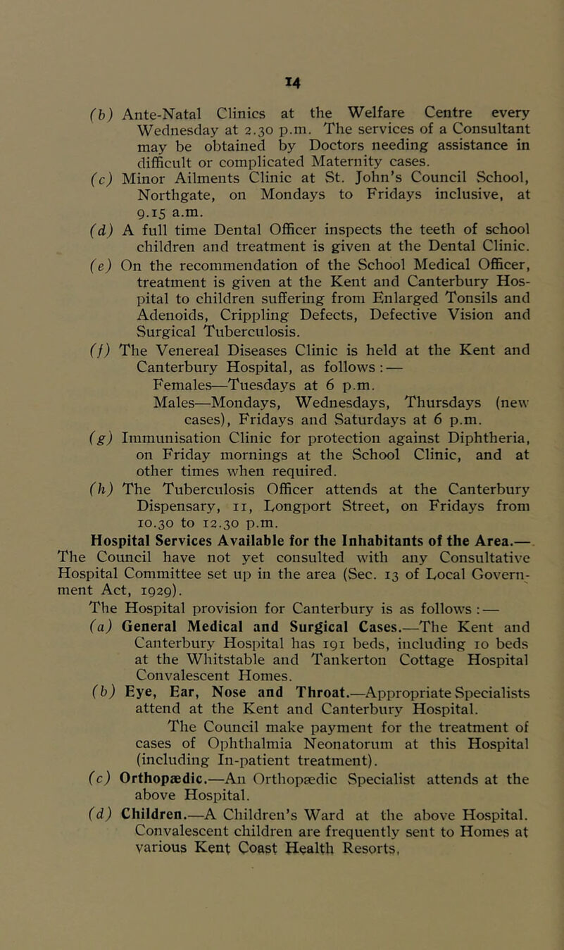 (b) Ante-Natal Clinics at the Welfare Centre every Wednesday at 2.30 p.m. The services of a Consultant may be obtained by Doctors needing assistance in difficult or complicated Maternity cases. (c) Minor Ailments Clinic at St. John’s Council School, Northgate, on Mondays to Fridays inclusive, at 9.15 a.m. (d) A full time Dental Officer inspects the teeth of school children and treatment is given at the Dental Clinic. (e) On the recommendation of the School Medical Officer, treatment is given at the Kent and Canterbury Hos- pital to children suffering from Enlarged Tonsils and Adenoids, Crippling Defects, Defective Vision and Surgical Tuberculosis. (f) The Venereal Diseases Clinic is held at the Kent and Canterbury Hospital, as follows: — Females—Tuesdays at 6 p.m. Males—Mondays, Wednesdays, Thursdays (new cases), Fridays and Saturdays at 6 p.m. (g) Immunisation Clinic for protection against Diphtheria, on Friday mornings at the School Clinic, and at other times when required. (h) The Tuberculosis Officer attends at the Canterbury Dispensary, ii, Eongport Street, on Fridays from 10.30 to 12.30 p.m. Hospital Services Available for the Inhabitants of the Area.—. The Council have not yet consulted with any Consultative Hospital Committee set up in the area (Sec. 13 of Local Govern- ment Act, 1929). The Hospital provision for Canterbury is as follows : — (a) General Medical and Surgical Cases.—The Kent and Canterbury Hospital has 191 beds, including 10 beds at the Whitstable and Tankerton Cottage Hospital Convalescent Homes. (b) Eye, Ear, Nose and Throat.—Appropriate Specialists attend at the Kent and Canterbury Hospital. The Council make payment for the treatment of cases of Ophthalmia Neonatorum at this Hospital (including In-patient treatment). (c) Orthopaedic.—An Orthopaedic Specialist attends at the above Hospital. (d) Children.—A Children’s Ward at the above Hospital. Convalescent children ai'e frequently sent to Homes at various Kent Coast Health Resorts,