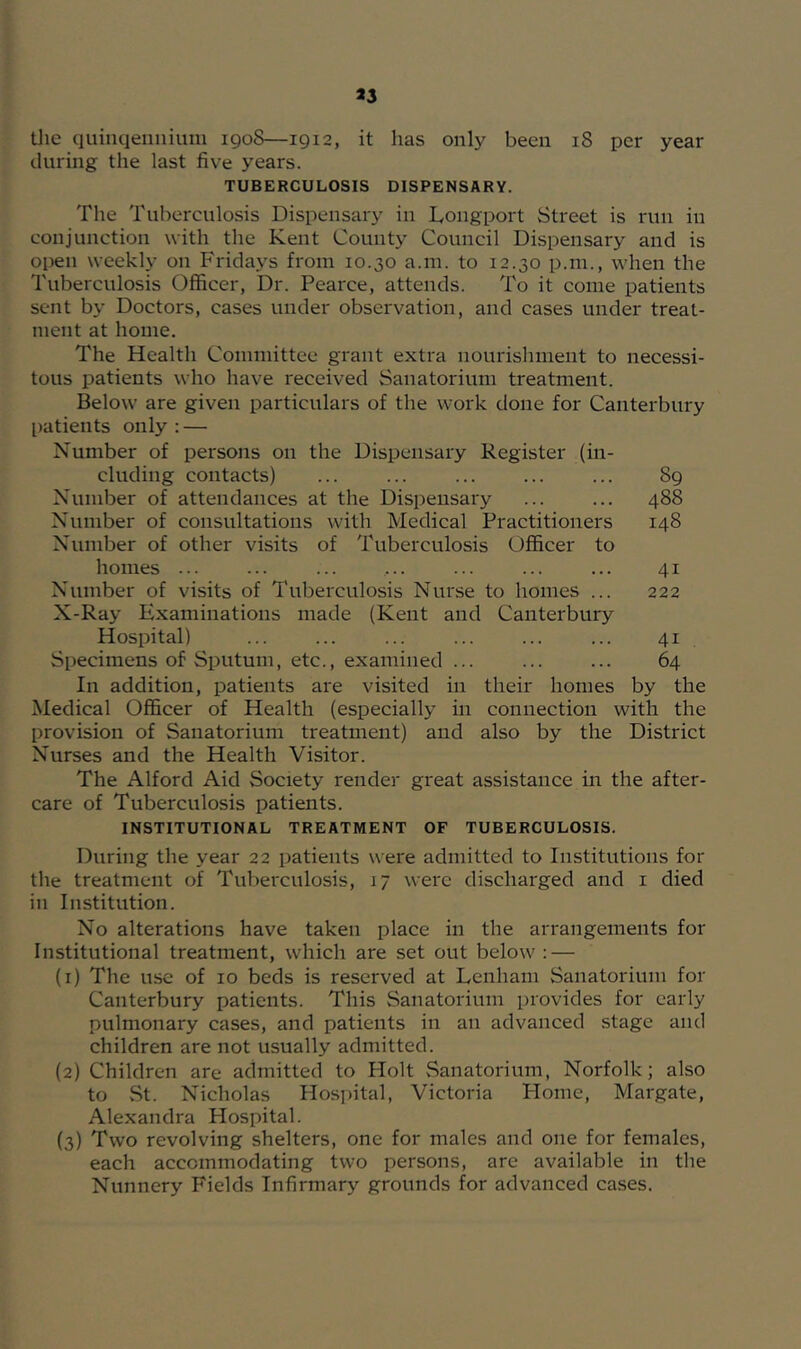 tlie quinqennium igoS—1912, it has only been 18 per year during the last five years. TUBERCULOSIS DISPENSARY. The Tuberculosis Dispensary in Longport Street is run in conjunction with the Kent County Council Dispensary and is open weekly on Fridays from 10.30 a.m. to 12.30 p.m., when the Tuberculosis Officer, Dr. Pearce, attends. To it come patients sent by Doctors, cases under observation, and cases under treat- ment at home. The Health Committee grant extra nourishment to necessi- tous patients who have received Sanatorium treatment. Below are given particulars of the work done for Canterbury l)atients only : — Number of persons on the Dispensary Register (in- cluding contacts) ... ... ... ... ... 89 Number of attendances at the Dispensary ... ... 488 Number of consultations with Medical Practitioners 148 Number of other visits of Tuberculosis Officer to homes ... ... ... ... ... ... ... 41 Number of visits of Tuberculosis Nurse to homes ... 222 X-Ray Examinations made (Kent and Canterbury Hospital) ... ... ... ... ... ... 41 Specimens of Sputum, etc., examined ... ... ... 64 In addition, patients are visited in their homes by the Medical Officer of Health (especially in connection with the provision of Sanatorium treatment) and also by the District Nurses and the Health Visitor. The Alford Aid Society render great assistance in the after- care of Tuberculosis patients. INSTITUTIONAL TREATMENT OF TUBERCULOSIS. During the year 22 patients were admitted to Institutions for the treatment of Tulierculosis, 17 were discharged and i died in Institution. No alterations have taken place in the arrangements for Institutional treatment, which are set out below : — (1) The use of 10 beds is reserved at Denham Sanatorium for Canterbury patients. This Sanatorium provides for early pulmonary cases, and patients in an advanced stage and children are not usually admitted. (2) Children are admitted to Holt Sanatorium, Norfolk; also to vSt. Nicholas Hospital, Victoria Home, Margate, Alexandra Hospital. (3) Two revolving shelters, one for males and one for females, each accommodating two persons, are available in the Nunnery Fields Infirmary grounds for advanced cases.