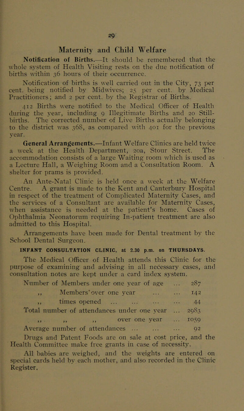 Maternity and Child Welfare Notification of Births.—It should be remembered that the whole system of Health Visiting rests on the due notification of births within 36 hours of their occurrence. Notification of births is well carried out in the City, 73 per cent, being notified by Midwives; 25 per cent, by Medical Practitioners; and 2 per cent, by the Registrar of Births. 412 Births were notified to the Medical Officer of Health during the year, including 9 Illegitimate Births and 20 Still- births. The corrected number of Live Births actually belonging to the district was 368, as compared with 401 for the previous year. General Arrangements.—Infant Welfare Clinics are held twice a week at the Health Department, 20a, Stour Street. The accommodation consists of a large Waiting room which is used as a Lecture Hall, a Weighing Room and a Consultation Room. A shelter for prams is provided. An Ante-Natal Clinic is held once a week at the Welfare Centre. A grant is made to the Kent and Canterbury Hospital in respect of the treatment of Complicated Maternity Cases, and the services of a Consultant are available for Maternity Cases, when assistance is needed at the patient’s home. Cases of Ophthalmia Neonatorum requiring In-patient treatment are also admitted to this Hospital. Arrangements have been made for Dental treatment by the School Dental Surgeon. INFANT CONSULTATION CLINIC, at 2.30 p.m. on THURSDAYS. The Medical Officer of Health attends this Clinic for the purpose of examining and advising in all necessary cases, and consultation notes are kept under a card index .system. Number of Members under one year of age ... 287 ,, Members*over one year ... ... 142 ,, times opened ... ... 44 Total number of attendances under one year ... 2983 ,, ,, ,, over one year ... 1059 Average number of attendances ... ... ... 92 Drugs and Patent Foods are on sale at cost price, and the Health Committee make free grants in case of necessity. All babies are weighed, and the weights are entered on special cards held by each mother, and also recorded in the Clinic Register,