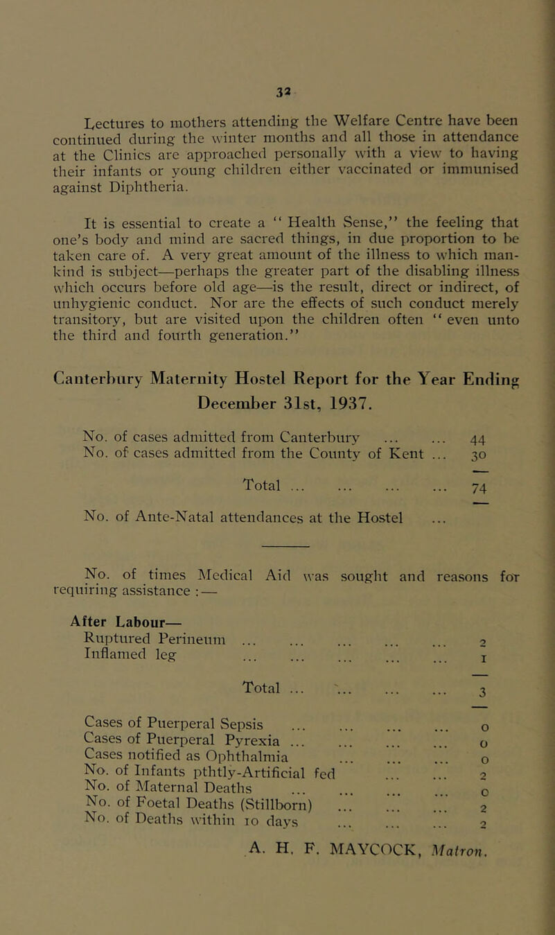 Lectures to mothers attending the Welfare Centre have been continued during the winter months and all those in attendance at the Clinics arc approached personally with a view to having their infants or young children either vaccinated or immunised against Diphtheria. It is essential to create a “ Health Sense,” the feeling that one’s body and mind are sacred things, in due proportion to be taken care of. A very great amount of the illness to which man- kind is subject—perhaps the greater part of the disabling illness which occurs before old age—is the result, direct or indirect, of unhygienic conduct. Nor are the effects of such conduct merely transitory, but are visited upon the children often “ even unto the third and fourth generation.” Caiiterl)ury Maternity Hostel Report for the Year Ending December 31st, 1937. No. of cases admitted from Canterbury ... ... 44 No. of cases admitted from the County of Kent ... 30 Total ... ... ... ... 74 No. of Ante-Natal attendances at the Hostel No. of times IMcdical Aid was sought and reasons foT requiring assistance : — After Labour— Ruptured Perineum ... ... ... ... ... 2 Inflamed leg ... ... ... i Total ... '... ... ... 3 Cases of Puerperal Sepsis o Cases of Puerperal Pyrexia o Cases notified as Ophthalmia ... ... ... o No. of Infants pthtly-Artificial fed ...’ 2 No. of Maternal Deaths . o No. of Foetal Deaths (StillWn) ...’ 2 No. of Deaths within 10 days ... ... ... 2 A. H. F. MAYCOCK, Matron.