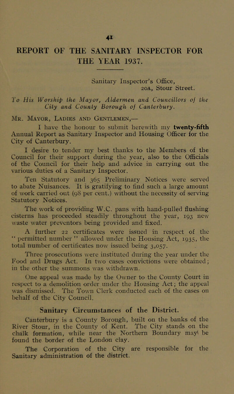 REPORT OF THE SANITARY INSPECTOR FOR THE YEAR 1937. Sanitary Inspector’s OfiBice, 20A, Stour Street. To His Worship the Mayor, Aldermen and Councillors oj the City and County Borough of Canterbury. Mr. Mayor, Ladies and Gentlemen,— I have the honour to submit herewith my twenty-fifth Annual Report as Sanitary Inspector and Housing OflScer for the City of Canterbury. I desire to tender my best thanks to the Members of the Council for their support during the year, also to the Officials of the Council for their help and advice in carrying out the various duties of a Sanitary Inspector. Ten Statutory and 365 Preliminary Notices were served to abate Nuisances. It is gratifying to find such a large amount of work carried out (98 per cent.) without the necessity of serving Statutory Notices. The w^ork of providing W.C. pans with hand-pulled flushing cisterns has proceeded steadily throughout the year, 193 new waste water preventers being provided and fixed. A further 22 certificates were issued in respect of the “ permitted number ” allowed under the Housing Act, 1935, the total number of certificates now' issued being 3,057. Three prosecutions were instituted during the year under the Food and Drugs Act. In two cases convictions were obtained; in the other the summons was withdrawn. (^ne appeal was made by the Owner to the County Court in respect to a demolition order under the Housing Act; the appeal was dismissed. The Town Clerk conducted each of the cases on behalf of the City Council. Sanitary Circumstances of the District. Canterbury is a County Borough, built on the banks of the River Stour, in the County of Kent. The City stands on the chalk formation, while near the Northern Boundary may< be found the border of the London clay. The Corporation of the City are responsible for the Sanitary administration of the district.