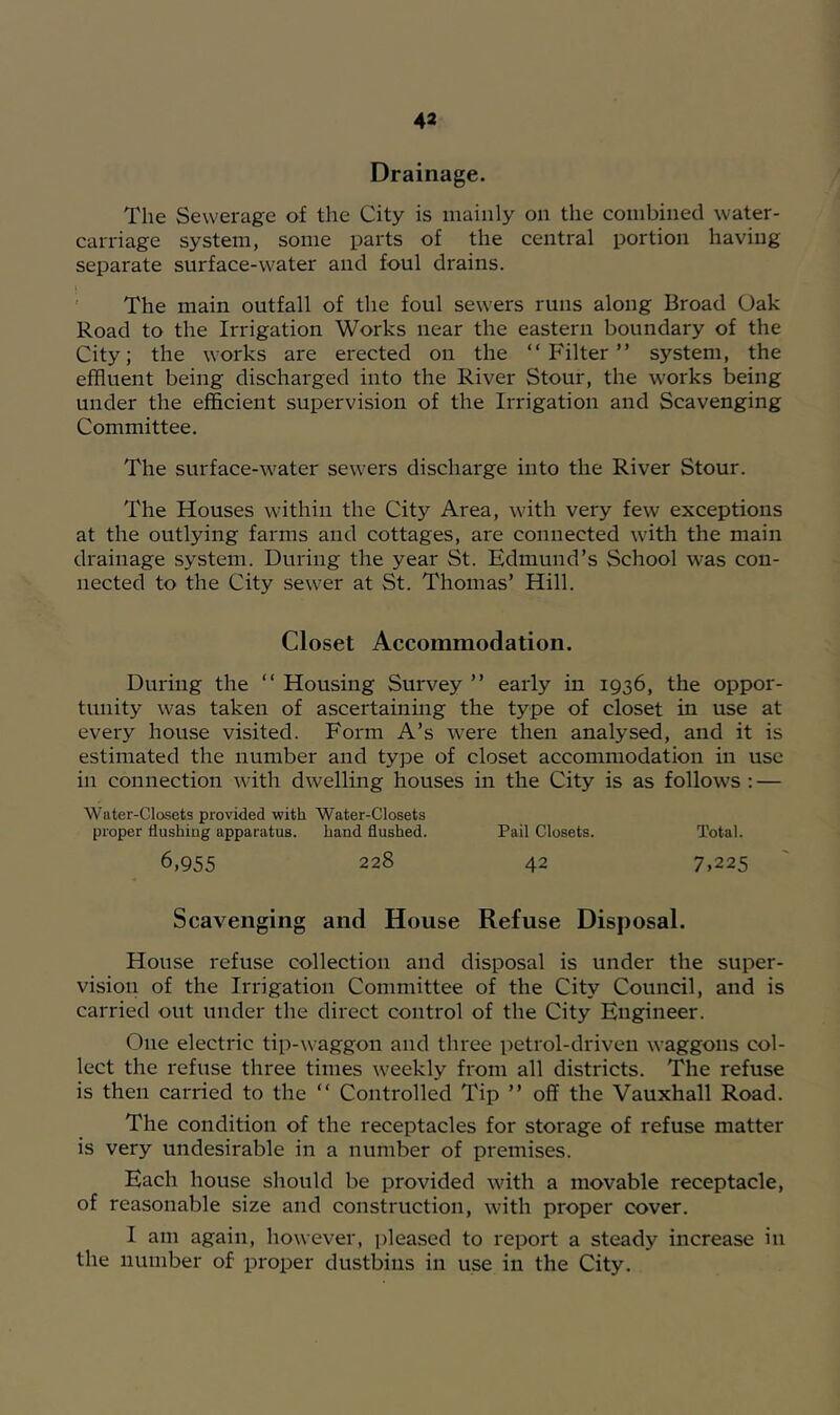 Drainage. The Sewerage of the City is mainly on the combined water- carriage system, some parts of the central portion having sei3arate surface-water and foul drains. ' The main outfall of the foul sewers runs along Broad Oak Road to the Irrigation Works near the eastern boundary of the City; the works are erected on the “Filter” system, the effluent being discharged into the River Stour, the works being under the efficient supervision of the Irrigation and Scavenging Committee. The surface-water sewers discharge into the River Stour. The Houses within the City Area, with very few exceptions at the outlying farms and cottages, are connected with the main drainage system. During the year St. Edmund’s School was con- nected to the City sewer at St. Thomas’ Hill. Closet Accommodation. During the “ Housing Survey ” early in 1936, the oppor- tunity was taken of ascertaining the type of closet in use at every house visited. Form A’s were then analysed, and it is estimated the number and type of closet accommodation in use in connection with dwelling houses in the City is as follows : — Water-Closets provided with Water-Closets proper flushiug apparatus. hand flushed. Pail Closets. Total. 6,955 228 42 7,225 Scavenging and House Refuse Disposal. House refuse collection and disposal is under the super- vision of the Irrigation Committee of the City Council, and is carried out under the direct control of the City Engineer. One electric tip-waggon and three petrol-driven waggons col- lect the refuse three times weekly from all districts. The refuse is then carried to the “ Controlled Tip ” off the Vauxhall Road. The condition of the receptacles for storage of refuse matter is very undesirable in a number of premises. Each house should be provided with a movable receptacle, of reasonable size and construction, with proper cover. I am again, however, jileased to report a steady increase in the number of proper dustbins in use in the City.