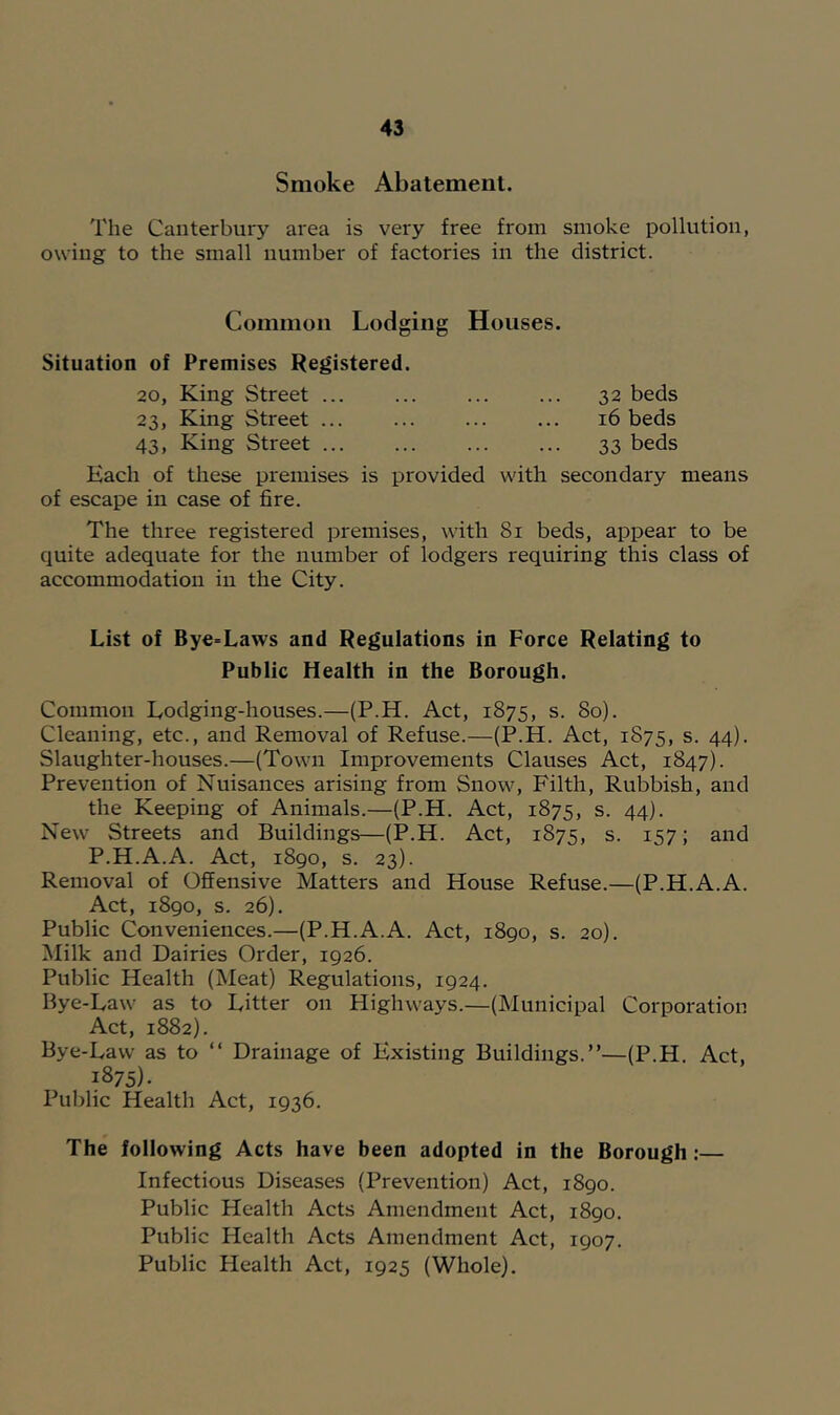 Smoke Abatement. The Canterbury area is very free from smoke pollution, owing to the small number of factories in the district. Common Lodging Houses. Situation of Premises Registered. 20, King Street ... 32 beds 23, King Street 16 beds 43, King Street 33 beds Each of these premises is provided with secondary means of escape in case of fire. The three registered premises, with 81 beds, appear to be quite adequate for the number of lodgers requiring this class of accommodation in the City. List of Bye-Laws and Regulations in Force Relating to Public Health in the Borough. Common Lodging-houses.—(P.H. Act, 1875, s. 80). Cleaning, etc., and Removal of Refuse.—(P.H. Act, 1875, s. 44). Slaughter-houses.—(Town Improvements Clauses Act, 1847). Prevention of Nuisances arising from Snow, Filth, Rubbish, and the Keeping of Animals.—(P.H. Act, 1875, s. 44). New Streets and Buildings—(P.H. Act, 1875, s. 157; and P.H.A.A. Act, 1890, s. 23). Removal of Offensive Matters and House Refuse.—(P.H.A.A. Act, 1890, s. 26). Public Conveniences.—(P.H.A.A. Act, 1890, s. 20). Milk and Dairies Order, 1926. Public Health (Meat) Regulations, 1924. Bye-Law as to Litter on Highways.—(Municipal Corporation Act, 1882). Bye-Law as to “ Drainage of Existing Buildings.”—(P.H. Act, 1875). Public Health Act, 1936. The following Acts have been adopted in the Borough:— Infectious Diseases (Prevention) Act, 1890. Public Health Acts Amendment Act, 1890. Public Health Acts Amendment Act, 1907. Public Health Act, 1925 (Whole).