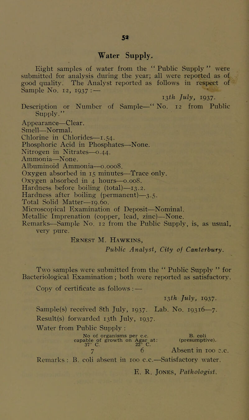 53 Water Supply. Eight samples of water from the “ Public Supply ” were submitted for analysis during the year; all were reported as of good quality. The Analyst reported as follows in respect of Sample No. 12, 1937: — i2,th July, 1937. Description or Number of Sample—“ No. 12 from Public Supply.” Appearance—Clear. Smell—N ormal. Chlorine in Chlorides—1.34. Phosphoric Acid in Phosphates—None. Nitrogen in Nitrates—0.44. Ammonia—N one. Albuminoid Ammonia—0.0008. Oxygen absorbed in 15 minutes—Trace only. Oxygen absorbed in 4 hours—0.008. Hardness befoi'e boiling (total)—13.2. Hardness after boiling (permanent)—3.5. Total Solid Matter—19.60. Microscopical Examination of Deposit—Nominal. Metallic Imprenation (copper, lead, zinc)—None. Remarks—Sample No. 12 from the Public Supply, is, as usual, very pure. Ernest M. Hawkins, Public Ayialyst, City of Canterbury. Two samples were submitted from the ” Public Supply ” for Bacteriological Examination ; both were reported as satisfactory. Copy of certificate as follows: — 13//1 July, 1937. vSample(s) received 8th July, 1937. Lab. No. 19316—7. Result(s) forwarded 13th July, 1937. Water from Public Supply : No of organisms per c.c. B. coli capable of growth on Agar at: (presumptive). 37° C. 22“ C. 7 6 Absent in 100 c.c. Remarks : B. coli absent in 100 c.c.—Satisfactory water. E. R. Jones, Patholof^i.^i.