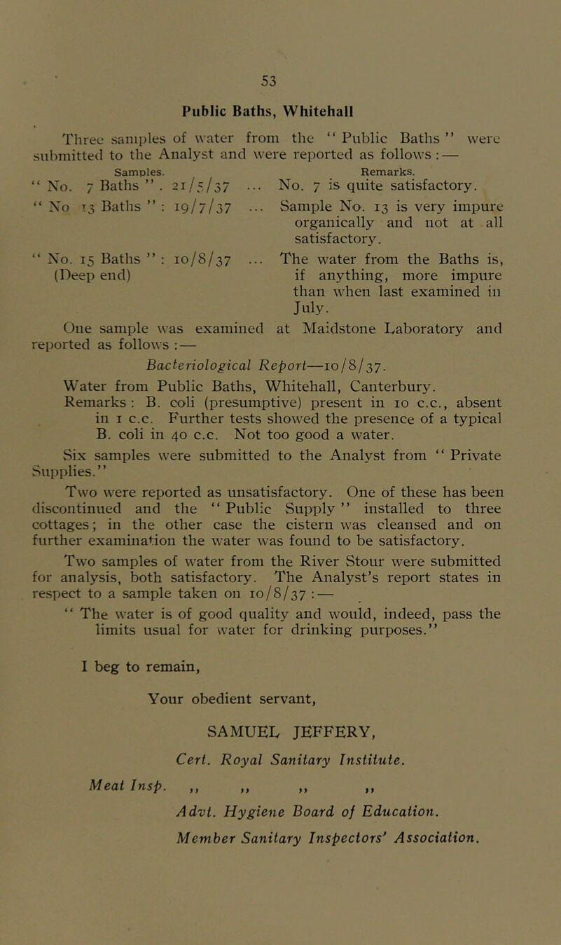 Public Baths, Whitehall Three samples of water from the “ Public Baths ” were submitted to the Analyst and were reported as follows: — Samples. Remarks. “No. 7 Baths ” . 21/5/37 ... “ No T3 Baths ’’ : 19/7/37 ••• “ No. 15 Baths ’’ : 10/8/37 ... (Deep end) One sample was examined reported as follows : — Bacteriological I No. 7 IS quite satisfactory. Sample No. 13 is very impure organically and not at all satisfactory. The water from the Baths is, if anything, more impure than when last examined in July. at Maidstone Laboratory and ’-port—10/8/37. Water from Public Baths, Whitehall, Canterbur3^ Remarks: B. coli (presumptive) present in 10 c.c., absent in I c.c. Further tests showed the presence of a typical B. coli in 40 c.c. Not too good a water. Six samples were submitted to the Analyst from “ Private Supplies.” Two were reported as unsatisfactory. One of these has been discontinued and the “ Public Supply ” installed to three cottages; in the other case the cistern was cleansed and on further examination the water was found to be satisfactory. Two samples of water from the River Stour were submitted for analysis, both satisfactory. The Analyst’s report states in respect to a sample taken on 10/8/37 : — “ The water is of good quality and would, indeed, pass the limits usual for water for drinking purposes.” I beg to remain. Your obedient servant, SAMUEL JEFFERY, Cert. Royal Sanitary Institute. Meat Insp. ,, ,, ,, ,, Advt. Hygiene Board of Education. Member Sanitary Inspectors Association.