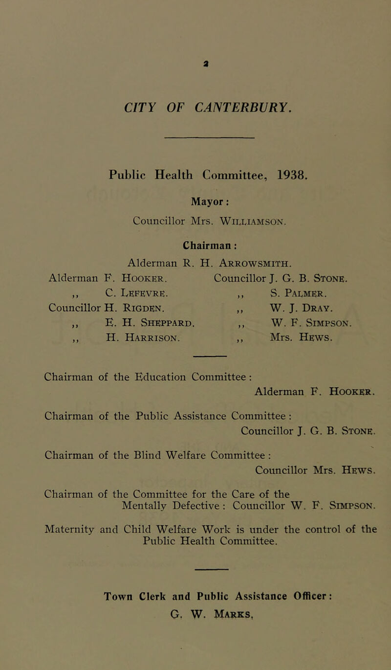 a CITY OF CANTERBURY. Public Health Committee, 1938. Mayor: Councillor Mrs. Williamson. Chairman: Alderman R. H. Arrowsmith. Alderman F. Hooker. ,, C. IvEFEVRE. Councillor H. Rigden. ,, E. H. Sheppard. ,, H. Harrison. Councillor J. G. B. Stone. S. Palmer. W. J. Dray. W. F. Simpson. Mrs. Hews. Chairman of the Education Committee : Alderman F. Hooker. Chairman of the Public Assistance Committee : Councillor J. G. B. Stone. Chairman of the Blind Welfare Committee : Councillor Mrs. Hews. Chairman of the Committee for the Care of the Mentally Defective; Councillor W. F. Simpson. Maternity and Child Welfare Work is under the control of the Public Health Committee. Town Clerk and Public Assistance Officer: G, W. Marks,