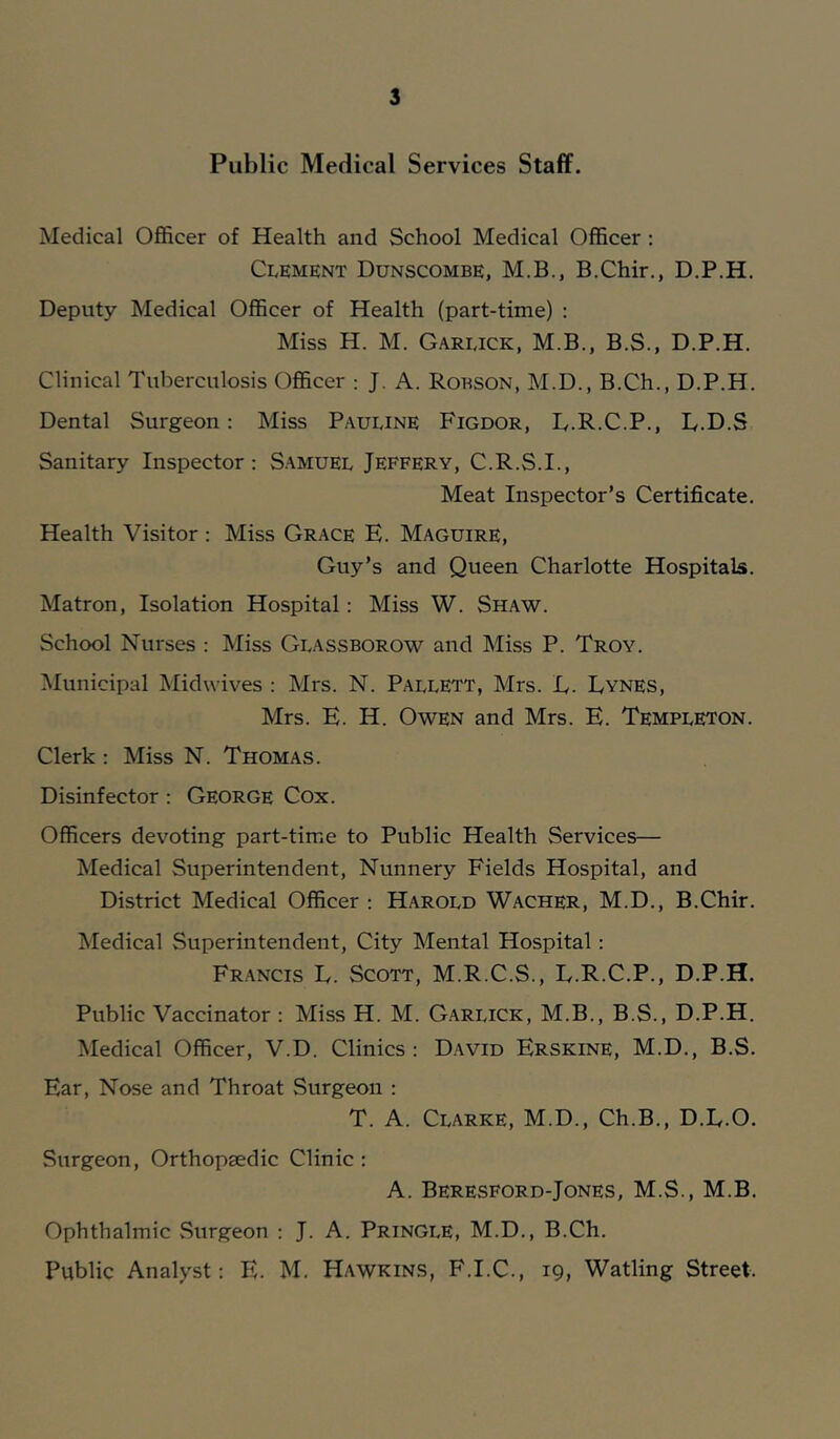 Public Medical Services Staff. Medical Officer of Health and School Medical Officer; Clement Dunscombe, M.B., B.Chir., D.P.H. Deputy Medical Officer of Health (part-time) : Miss H. M. Garlick, M.B., B.S., D.P.H. Clinical Tuberculosis Officer : J. A. Robson, M.D., B.Ch., D.P.H. Dental Surgeon: Miss Pauline Figdor, R.R.C.P., D.D.S Sanitary Inspector: Samuel Jeffery, C.R.S.I., Meat Inspector’s Certificate. Health Visitor : Miss Grace E. Maguire, Guy’s and Queen Charlotte Hospitals. Matron, Isolation Hospital: Miss W. Shaw. School Nurses ; Miss Glassborow and Miss P. Troy. Municipal Midwives : Mrs. N. Pallett, Mrs. E. Dynes, Mrs. E. H. Owen and Mrs. E. Templeton. Clerk : Miss N. Thomas. Disinfector : George Cox. Officers devoting part-time to Public Health Services— Medical Superintendent, Nunnery Fields Hospital, and District Medical Officer : Harold Wacher, M.D., B.Chir. Medical Superintendent, City Mental Hospital: Francis E. Scott, M.R.C.S., E.R.C.P., D.P.H. Public Vaccinator : Miss H. M. Garlick, M.B., B.S., D.P.H. Medical Officer, V.D. Clinics: David Erskine, M.D., B.S. Ear, Nose and Throat Surgeon : T. A. Clarke, M.D., Ch.B., D.E.O. Surgeon, Orthopaedic Clinic : A. Beresford-Jones, M.S., M.B. Ophthalmic Surgeon : J. A. Pringle, M.D., B.Ch. Public Analyst: E. M. Hawkins, F.I.C., 19, Watling Street.