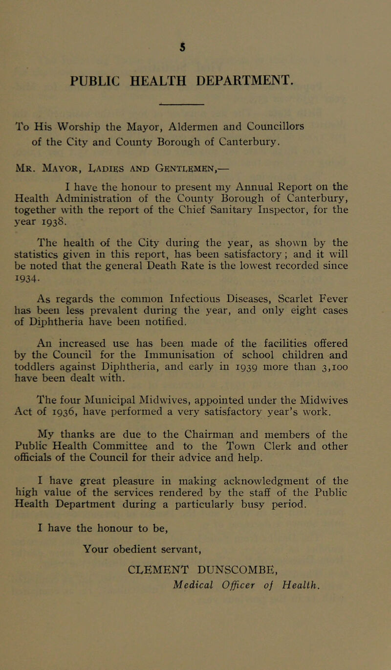 PUBLIC HEALTH DEPARTMENT. To His Worship the Mayor, Aldermen and Councillors of the City and County Borough of Canterbury. Mr. Mayor, Ladies and Gentlemen,— I have the honour to present my Annual Report on the Health Administration of the County Borough of Canterbury, together with the report of the Chief Sanitary Inspector, for the year 1938. The health of the City during the year, as shown by the statistics given in this report, has been satisfactory; and it will be noted that the general Death Rate is the lowest recorded since 1934. As regards the common Infectious Diseases, Scarlet Fever has been less prevalent during the year, and only eight cases of Diphtheria have been notified. An increased use has been made of the facilities offered by the Council for the Immunisation of school children and toddlers against Diphtheria, and early in 1939 more than 3,100 have been dealt with. The four Municipal Midwives, appointed under the Midwives Act of 1936, have performed a very satisfactory year’s work. My thanks are due to the Chairman and members of the Public Health Committee and to the Town Clerk and other officials of the Council for their advice and help. I have great pleasure in making acknowledgment of the high value of the services rendered by the staff of the Public Health Department during a particularly busy period. I have the honour to be. Your obedient servant, CLEMENT DUNSCOMBE, Medical Officer of Health.