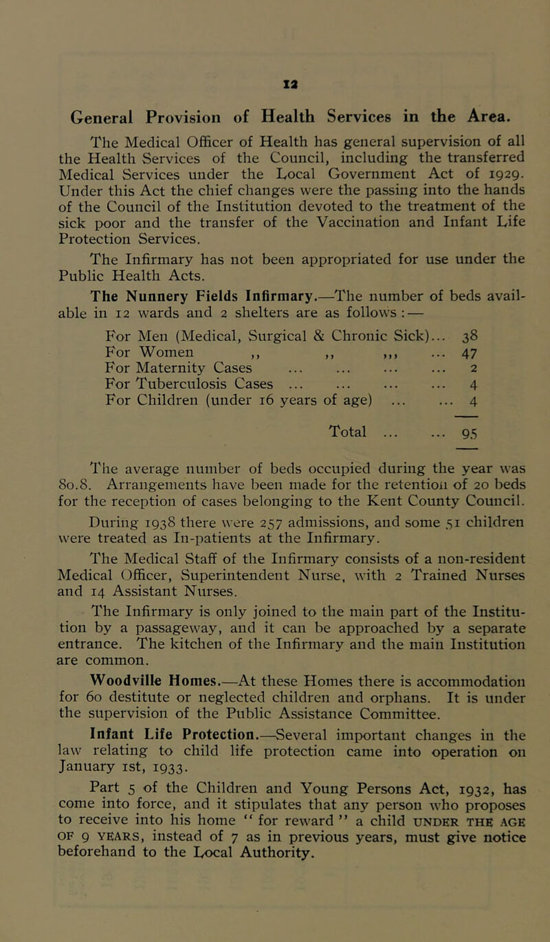 General Provision of Health Services in the Area. The Medical Officer of Health has general supervision of all the Health Services of the Council, including the transferred Medical Services under the Local Government Act of 1929. Under this Act the chief changes were the passing into the hands of the Council of the Institution devoted to the treatment of the sick poor and the transfer of the Vaccination and Infant Life Protection Services. The Infirmary has not been appropriated for use under the Public Health Acts. The Nunnery Fields Infirmary.—The number of beds avail- able in 12 wards and 2 shelters are as follows: — For Men (Medical, Surgical & Chronic Sick)... 38 For Women ,, ,, ,,, ... 47 For Maternity Cases 2 For Tuberculosis Cases 4 For Children (under 16 years of age) ... ... 4 Total ... ... 9,5 The average number of beds occupied during the year was 80.8. Arrangements have been made for the retention of 20 beds for the reception of cases belonging to the Kent County Council. During 1938 there were 257 admissions, and some 51 children were treated as In-patients at the Infirmary. The Medical Staff of the Infirmary consists of a non-resident Medical Officer, Superintendent Nurse, with 2 Trained Nurses and 14 Assistant Nurses. The Infirmary is only joined to the main part of the Institu- tion by a passageway, and it can be approached by a separate entrance. The kitchen of the Infirmary and the main Institution are common. Woodville Homes.—At these Homes there is accommodation for 60 destitute or neglected children and orphans. It is under the supervision of the Public Assistance Committee. Infant Life Protection.—Several important changes in the law relating to child life protection came into operation on January ist, 1933. Part 5 of the Children and Young Persons Act, 1932, has come into force, and it stipulates that any person who proposes to receive into his home “ for reward ” a child under the age OF 9 YEARS, instead of 7 as in previous years, must give notice beforehand to the Local Authority.